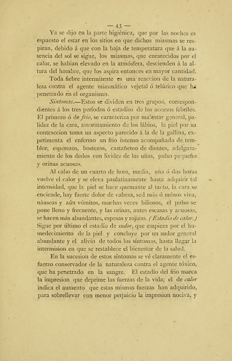 Ya se dijo en la parte higiénica, que por las noches es espuesto el estar en los sitios en que dichos miasmas se res- piran, debido á que con la baja de temperatura que á la au- sencia del sol se sigue, los miasmas, que enrarecidos por el calor, se habian elevado en la atmósfera, descienden á la al- tura del hombre, que los aspira entonces en mayor cantidad. Toda fiebre intermitente es una reacción de la natura- leza contra el agente miasmático vejetal ó telúrico que ha penetrado en el organismo. Síntomas.—Estos se dividen en tres grupos, correspon- dientes á los tres períodos ó estadios de los accesos febriles. El primero ó de/r/¿?, se caracteriza por malestar general, pa- lidez de la cara, amoratamiento de los labios, la piel por su contracción toma un aspecto parecido á la de la gallina, ex- perimenta el enfermo un frió intenso acompañado de tem- blor, esperezos, bostezos, castañeteo de dientes, adelgaza- miento de los dedos con lividez de las uñas, pulso pequeño y orinas acuosas. Al cabo de un cuarto de hora, media, una ó dos horas vuelve el calor y se eleva paulatinamente hasta adquirir tal intensidad, que la piel se hace quemante al tacto, la cara se enciende, hay fuerte dolor de cabeza, sed más ó menos viva, náuseas y aún vómitos, muchas veces biliosos, el pulso se pone lleno y frecuente, y las orinas, antes escasas y acuosas, se hacen más abundantes, espesas y rojizas. (Estadio de calor.) Sigue por último el estadio de sitdor^ que empieza por el hu- medecimiento de la piel y concluye por un sudor general abundante y el alivio de todos los síntomas, hasta llegar la intermisión en que se restablece el bienestar de la salud. En la sucesión de estos síntomas se vé claramente el es- fuerzo conservador de la naturaleza contra el agente tóxico, que ha penetrado en la sangre. El estadio del frió marca la impresión que deprime las fuerzas de la vida; el de calor índica el aumento que estas mismas fuerzas han adquirido, para sobrellevar con menor perjuicio la impresión nociva, y