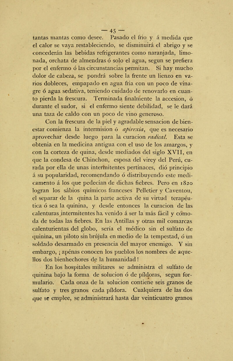 tantas mantas como desee. Pasado el frió y á medida que el calor se vaya restableciendo, se disminuirá el abrigo y se concederán las bebidas refrigerantes como naranjada, limo- nada, orchata de almendras ó solo el agua, según se prefiera por el enfermo ó las circunstancias permitan. Si hay mucho dolor de cabeza, se pondrá sobre la frente un lienzo en va- rios dobleces, empapado en agua fria con un poco de vina- gre ó agua sedativa, teniendo cuidado de renovarlo en cuan- to pierda la frescura. Terminada finalmente la accesión, ó durante el sudor, si el enfermo siente debilidad, se le dará una taza de caldo con un poco de vino generoso. Con la frescura de la piel y agradable sensación de bien- estar comienza la intermisión ó apirexia, que es necesario aprovechar desde luego para la curación radical. Esta se obtenía en la medicina antigua con el uso de los amargos, y con la corteza de quina, desde mediados del siglo XVII, en que la condesa de Chinchón, esposa del virey del Perú, cu- rada por ella de unas interinitentes pertinaces, dio principio á su popularidad, recomendando ó distribuyendo este medi- camento á los que pedecian de dichas fiebres. Pero en 1820 logran los sabios químicos franceses Pelletier y Caventou, el separar de la quina la parte activa de su virtud terapéu- tica ó sea la quinina, y desde entonces la curación de las calenturas intermitentes ha venido á ser la más fácil y cómo- da de todas las fiebres. En las Antillas y otras mil comarcas calenturientas del globo, sería el médico sin el sulfato de quinina, un piloto sin brújula en medio de la tempestad, ó un soldado desarmado en presencia del mayor enemigo. Y sin embargo, ¡ apenas conocen los pueblos los nombres de aque- llos dos bienhechores de la humanidad! En los hospitales militares se administra el sulfato de quinina bajo la forma de solución ó de pildoras, según for- mulario. Cada onza de la solución contiene seis granos de sulfato y tres granos cada pildora. Cualquiera de las dos que se emplee, se administrará hasta dar veinticuatro granos.