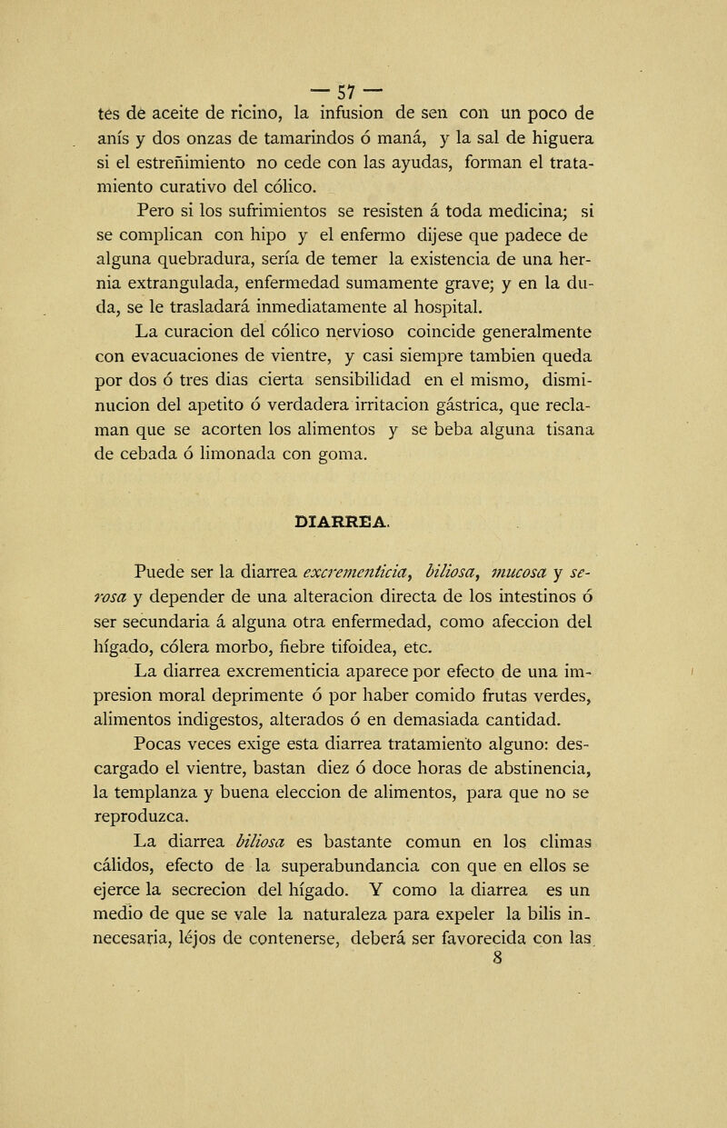 tés dé aceite de ricino, la infusión de sen con un poco de anís y dos onzas de tamarindos ó maná, y la sal de higuera si el estreñimiento no cede con las ayudas, forman el trata- miento curativo del cólico. Pero si los sufrimientos se resisten á toda medicina; si se complican con hipo y el enfermo dijese que padece de alguna quebradura, sería de temer la existencia de una her- nia extrangulada, enfermedad sumamente grave; y en la du- da, se le trasladará inmediatamente al hospital. La curación del cólico nervioso coincide generalmente con evacuaciones de vientre, y casi siempre también queda por dos ó tres dias cierta sensibilidad en el mismo, dismi- nución del apetito ó verdadera irritación gástrica, que recla- man que se acorten los alimentos y se beba alguna tisana de cebada ó limonada con goma. DIARREA. Puede ser la diarrea excrementicia^ biliosa, mucosa y se- rosa y depender de una alteración directa de los intestinos ó ser secundaria á alguna otra enfermedad, como afección del hígado, cólera morbo, fiebre tifoidea, etc. La diarrea excrementicia aparece por efecto de una im- presión moral deprimente ó por haber comido frutas verdes, alimentos indigestos, alterados ó en demasiada cantidad. Pocas veces exige esta diarrea tratamiento alguno: des- cargado el vientre, bastan diez ó doce horas de abstinencia, la templanza y buena elección de alimentos, para que no se reproduzca. La diarrea biliosa es bastante común en los climas cálidos, efecto de la superabundancia con que en ellos se ejerce la secreción del hígado. Y como la diarrea es un medio de que se vale la naturaleza para expeler la bilis in- necesaria, lejos de contenerse, deberá ser favorecida con las 8