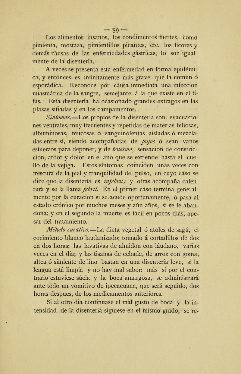 _59^ Los alimentos insanos, los condimentos fuertes, como pimienta, mostaza, pimientillos picantes, etc. los licores y demás causas de las enfermedades gástricas, lo son igual- mente de la disentería. A veces se presenta esta enfermedad en forma epidémi- ca, y entonces es infinitamente más grave que la común ó esporádica. Reconoce por causa inmediata una infección miasmática de la sangre, semejante á la que existe en el ti- fus. Esta disentería ha ocasionado grandes extragos en las plazas sitiadas y en los campamentos. Síntomas.—Los propios de la disentería son: evacuacio- nes ventrales, muy frecuentes y repetidas de materias biliosas, albuminosas, mucosas ó sanguinolentas aisladas ó mezcla- das entre sí, siendo acompañadas de pujos ó sean vanos esfuerzos para deponer, y de tenesmo, sensación de constric- ción, ardor y dolor en el ano que se extiende hasta el cue- llo de la vejiga. Estos síntomas coinciden unas veces con frescura de la piel y tranquilidad del pulso, en cuyo caso se dice que la disentería es infebril; y otras acompaña calen- tura y se la llama y^<^r/7. En el primer caso termina general- mente por la curación si se.acude oportunamente, ó pasa al estado crónico por muchos meses y aún años, si se le aban- dona; y en el segundo la muerte es fácil en pocos dias, ape- sar del tratamiento. Método curativo.—La dieta vegetal ó atoles de sagú, el cocimiento blanco laudanizado; tomado á cortadillos de dos en dos horas; las lavativas de almidón con láudano, varias veces en el dia; y las tisanas de cebada, de arroz con goma, altea ó simiente de lino bastan en una disentería leve, si la lengua está limpia y no hay mal sabor: más si por el con- trario estuviese sucia y la boca amargosa, se administrará ante todo un vomitivo de ipecacuana, que será seguido, dos horas después, de los medicamentos anteriores. Si al otro dia continuase el mal gusto de boca y la in- tensidad dé la disentería siguiese en el mismo grado, se re-