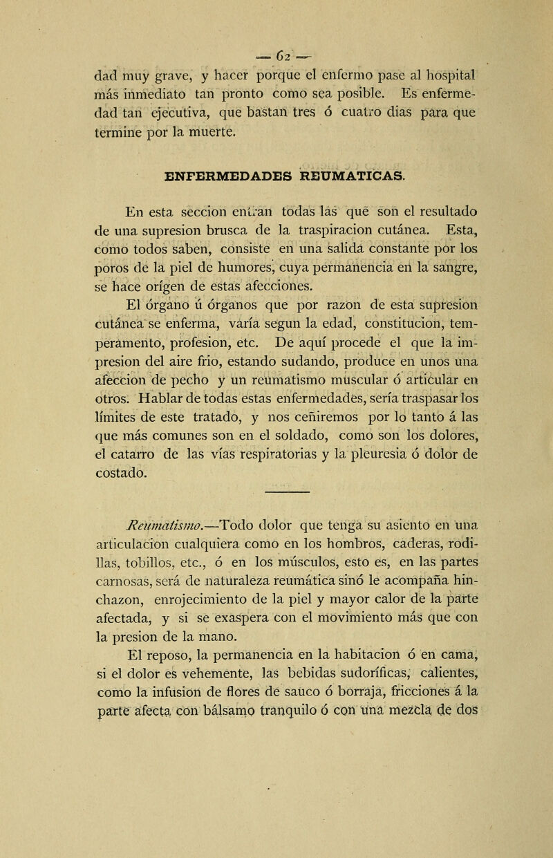 dad muy grave, y hacer porque el enfermo pase al hospital más inmediato tan pronto como sea posible. Es enferme- dad tan ejecutiva, que bastan tres ó cuatro dias para que termine por la muerte. ENFERMEDADES REUMÁTICAS. En esta sección entran todas las qué son el resultado de una supresión brusca de la traspiración cutánea. Esta, como todos saben, consiste en una salida constante por los poros de la piel de humores, cuya permanencia en la sangre, se hace origen de estás afecciones. El órgano ú órganos que por razon de esta supresión cutánea se enferma, varía según la edad, constitución, tem- peramento, profesión, etc. De aquí procede el que la im- presión del aire frió, estando sudando, produce en unos una afección de pecho y un reumatismo muscular ó articular en otros. Hablar de todas estas enfermedades, sería traspasar los límites de este tratado, y nos ceñiremos por lo tanto á las que más comunes son en el soldado, como son los dolores, el catarro de las vías respiratorias y la pleuresía ó dolor de costado. Reumatismo.-~^oá.o dolor que tenga su asiento en una articulación cualquiera como en los hombros, caderas, rodi- llas, tobillos, etc., ó en los músculos, esto es, en las partes carnosas, será de naturaleza reumática sino le acompaña hin- chazón, enrojecimiento de la piel y mayor calor de la parte afectada, y si se exaspera con el movimiento más que con la presión de la mano. El reposo, la permanencia en la habitación ó en cama, si el dolor es vehemente, las bebidas sudoríficas, calientes, como la infusión de flores de saúco ó borraja, fricciones á la páTte afecta con bálsanio tranquilo ó con una mezdá de dos