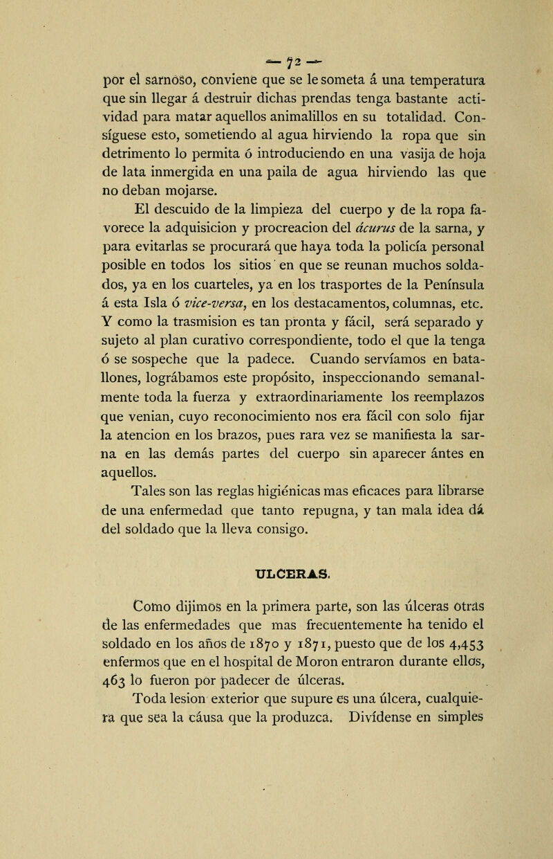 ^72 — por el sarnoso, conviene que se le someta á una temperatura que sin llegar á destruir dichas prendas tenga bastante acti- vidad para matar aquellos animalillos en su totalidad. Con- sigúese esto, sometiendo al agua hirviendo la ropa que sin detrimento lo permita ó introduciendo en una vasija de hoja de lata inmergida en una paila de agua hirviendo las que no deban mojarse. El descuido de la limpieza del cuerpo y de la ropa fa- vorece la adquisición y procreación del ácurus de la sarna, y para evitarlas se procurará que haya toda la policía personal posible en todos los sitios en que se reúnan muchos solda- dos, ya en los cuarteles, ya en los trasportes de la Península á esta Isla ó vice-versa, en los destacamentos, columnas, etc. Y como la trasmisión es tan pronta y fácil, será separado y sujeto al plan curativo correspondiente, todo el que la tenga ó se sospeche que la padece. Cuando servíamos en bata- llones, lográbamos este propósito, inspeccionando semanal- mente toda la fuerza y extraordinariamente los reemplazos que venian, cuyo reconocimiento nos era fácil con solo fijar la atención en los brazos, pues rara vez se manifiesta la sar- na en las demás partes del cuerpo sin aparecer antes en aquellos. Tales son las reglas higiénicas mas eficaces para librarse de una enfermedad que tanto repugna, y tan mala idea dá del soldado que la lleva consigo. ULCERAS. Como dijimos en la primera parte, son las ulceras otras de las enfermedades que mas frecuentemente ha tenido el soldado en los años de 1870 y 1871, puesto que de los 4,453 enfermos que en el hospital de Morón entraron durante ellos, 463 lo fueron por padecer de úlceras. Toda lesión exterior que supure es una úlcera, cualquie- ra que sea la causa que la produzca. Divídense en simples