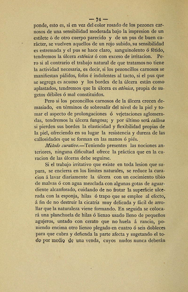 ponde, esto es, si en vez del color rosado de los pezones car- nosos de una sensibilidad moderada bajo la impresión de un estilete ó de otro cuerpo parecido y de un pus de buen ca- rácter, se vuelven aquellos de un rojo subido, su sensibilidad es estremada y el pus se hace claro, sanguinolento ó fétido, tendremos la úlcera esténica ó con exceso de irritación. Pe- ro si al contrario el trabajo natural de que tratamos no tiene la actividad necesaria, es decir, si los pezoncillos carnosos se manifiestan pálidos, fofos é indolentes al tacto, si el pus que se segrega es acuoso y los bordes de la úlcera están como aplastados, tendremos que la úlcera es atónica^ propia de su- getos débiles ó mal constituidos. Pero si los pezoncillos carnosos de la úlcera crecen de- masiado, en términos de sobresalir del nivel de la piel y to- mar el aspecto de prolongaciones ó vejetaciones aglomera- das, tendremos la úlcera fungosa; y por último será callosa si pierden sus bordes la elasticidad y flexibilidad propias de la piel, ofreciendo en su lugar la resistencia y dureza de las callosidades que se forman en las manos ó pies. Método curativo.—Teniendo presentes las nociones an- teriores, ninguna dificultad ofrece la práctica que en la cu- ración de las úlceras debe seguirse. Si el trabajo irritativo que existe en toda lesión que su- pura, se encierra en los límites naturales, se reduce la cura- ción á lavar diariamente la úlcera con un cocimiento tibio de malvas ó con agua mezclada con algunas gotas de aguar- diente alcanforado, cuidando de no frotar la superficie ulce- rada con la esponja, hilas ó trapo que se emplee al efecto, á fin de no destruir la cicatriz muy delicada y fácil de arro- llar que la naturaleza viene formando. En seguida se coloca- rá una planchuela de hilas ó lienzo usado lleno de pequeños agujeros, untado con cerato que no huela á rancio, po- niendo encima otro lienzo plegado en cuatro ó seis dobleces para que cubra y defienda la parte afecta y sugetando el to- do por medig de una venda, cuyos nudos nunca deberán