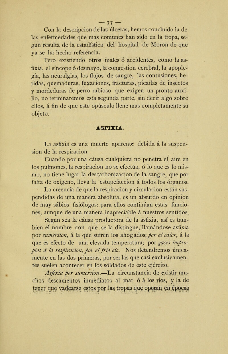 --77 — Con la descripción de las úlceras, hemos concluido la de las enfermedades que mas comunes han sido en la tropa, se- gún resulta de la estadística del hospital de Morón de que ya se ha hecho referencia. Pero existiendo otros males ó accidentes, como la as- fixia, el síncope ó desmayo, la congestión cerebral, la apople- gía, las neuralgias, los flujos de sangre, las contusiones, he- ridas, quemaduras, luxaciones, fracturas, picadas de insectos y mordeduras de perro rabioso que exigen un pronto auxi- lio, no terminaremos esta segunda parte, sin decir algo sobre ellos, á fin de que este opúsculo llene mas completamente su objeto. ASFIXIA. La asfixia es una muerte aparente debida á la suspen- sión de la respiración. Cuando por una causa cualquiera no penetra el aire en los pulmones, la respiración no se efectúa, ó lo que es lo mis- rao, no tiene lugar la descarbonizacion de la sangre, que por falta de oxígeno, lleva la estupefacción á todos los órganos. La creencia de que la respiración y circulación están sus- pendidas de una manera absoluta, es un absurdo en opinión de muy sabios fisiólogos: para ellos continúan estas funcio- nes, aunque de una manera inapreciable á nuestros sentidos. Según sea la causa productora de la asfixia, así es tam- bién el nombre con que se la distingue, llamándose asfixia por sumersión, á la que sufren los ahogados;/¿7r el calor, á la que es efecto de una elevada temperatura; por gases impro- pios á la respiración, por el frió eic. Nos detendremos única- mente en las dos primeras, por ser las que casi exclusivamen- tes suelen acontecer en los soldados de este ejército. Asfixia por sumersión.—La circunstancia de existir mu- chos descamentos inmediatos al mar ó á los rios, y la de l^í^er qu^ vade^rs^ estos pQí la§ tropas qu§ operan §n,apocas