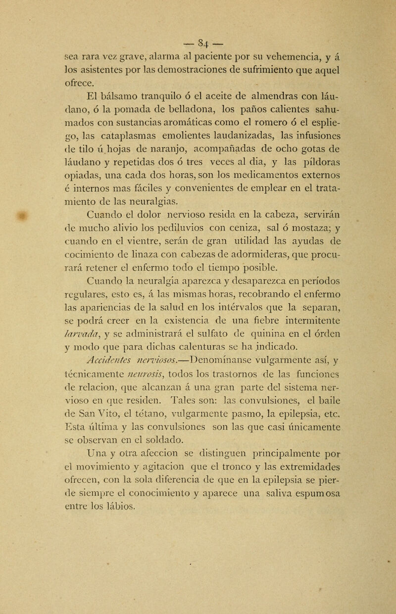 ^84- sea rara vez grave, alarma al paciente por su vehemencia, y á los asistentes por las demostraciones de sufrimiento que aquel ofrece. El bálsamo tranquilo ó el aceite de almendras con láu- dano, ó la pomada de belladona, los paños calientes sahu- mados con sustancias aromáticas como el romero ó el esplie- go, las cataplasmas emolientes laudanizadas, las infusiones (.le tilo ú.hojas de naranjo, acompañadas de ocho gotas de láudano y repetidas dos ó tres veces al dia, y las pildoras opiadas, una cada dos horas, son los medicamentos externos é internos mas fáciles y convenientes de emplear en el trata- miento de las neuralgias. Cuando el dolor nervioso resida en la cabeza, servirán de mucho alivio los pediluvios con ceniza, sal Ó mostaza; y cuando en el vientre, serán de gran utilidad las ayudas de cocimiento de linaza con cabezas de adormideras, que procu- rará retener el enfermo todo el tiempo posible. Cuando la neuralgia aparezca y desaparezca en períodos regulares, esto es, á las mismas horas, recobrando el enfermo las apariencias de la salud en los intervalos que la separan, se podrá creer en la existencia de una fiebre intermitente larvada, y se administrará el sulfato de quinina en el orden y modo que para dichas calenturas se ha indicado. Accidentes nerviosos.—Denomínanse vulgarmente así, y técnicamente neurosis^ todos los trastornos de las funciones de relación, que alcanzan á una gran parte del sistema ner- vioso en que residen. Tales son: las convulsiones, el baile de San Vito, el tétano, vulgarmente pasmo, la epilepsia, etc. Esta última y las convulsiones son las que casi únicamente se observan en el soldado. Una y otra afección se distinguen principalmente por el movimiento y agitación que el tronco y las extremidades ofrecen, con la sola diferencia de que en la epilepsia se pier- de siempre el conocimiento y aparece una saliva espumosa entre los labios.