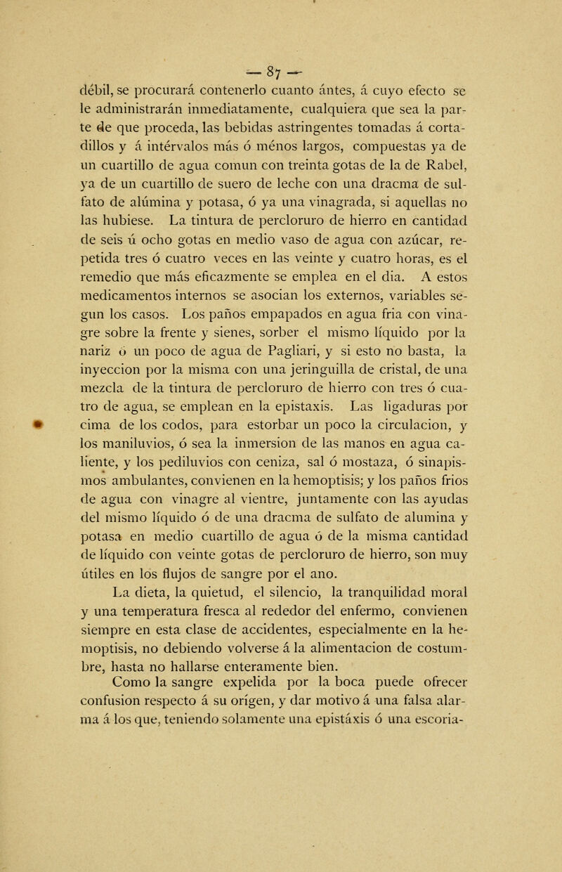 -87- _ débil, se procurará contenerlo cuanto antes, á cuyo efecto se le administrarán inmediatamente, cualquiera que sea la par- te de que proceda, las bebidas astringentes tomadas á corta- dillos y á intervalos más ó menos largos, compuestas ya de un cuartillo de agua común con treinta gotas de la de Rabel, ya de un cuartillo de suero de leche con una dracma de sul- fato de alúmina y potasa, ó ya una vinagrada, si aquellas no las hubiese. La tintura de percloruro de hierro en cantidad de seis ú ocho gotas en medio vaso de agua con azúcar, re- petida tres ó cuatro veces en las veinte y cuatro horas, es el remedio que más eficazmente se emplea en el dia. A estos medicamentos internos se asocian los externos, variables se- gún los casos. Los paños empapados en agua fria con vina- gre sobre la frente y sienes, sorber el mismo líquido por la nariz ó un poco de agua de Pagliari, y si esto no basta, la inyección por la misma con una jeringuilla de cristal, de una mezcla de la tintura de percloruro de hierro con tres ó cua- tro de agua, se emplean en la epistaxis. Las ligaduras por cima de los codos, para estorbar un poco la circulación, y los maniluvios, ó sea la inmersión de las manos en agua ca- liente, y los pediluvios con ceniza, sal ó mostaza, ó sinapis- mos ambulantes, convienen en la hemoptisis; y los paños frios de agua con vinagre al vientre, juntamente con las ayudas del mismo líquido ó de una dracma de sulfato de alumina y potasa en medio cuartillo de agua ó de la misma cantidad de líquido con veinte gotas de percloruro de hierro, son muy útiles en los flujos de sangre por el ano. La dieta, la quietud, el silencio, la tranquihdad moral y una temperatura fresca al rededor del enfermo, convienen siempre en esta clase de accidentes, especialmente en la he- moptisis, no debiendo volverse á la alimentación de costum- bre, hasta no hallarse enteramente bien. Como la sangre expelida por la boca puede ofrecer confusión respecto á su origen, y dar motivo á una falsa alar- ma á los que, teniendo solamente una epistaxis ó una escoria-