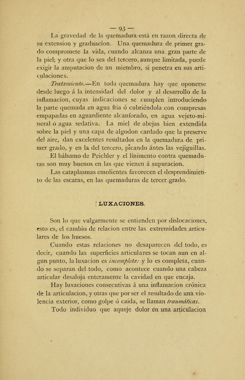 La gravedad de la quemadura está en razón directa de su extensión y graduación. Una quemadura de primer gra- do compromete la vida, cuando albanza una gran parte .de la piel; y otra que lo sea del tercero, aunque limitada, puede exigir la amputación de un miembro, si penetra en sus arti- culaciones. Tratamiento.—En toda quemadura hay que oponerse desde luego á la intensidad del dolor y al desarrollo de la inflamación, cuyas indicaciones se cumplen introduciendo la parte quemada en agua fria ó cubriéndola con compresas empapadas en aguardiente alcanforado, en agua vejeto-mi- neral ó agua sedativa. La miel de abejas bien extendida sobre la piel y una capa de algodón cardado que la preserve del aire, dan excelentes resultados en la quemadura de pri- mer grado, y en la del tercero, picando antes las vejiguillas. El bálsamo de Peichler y el linimento contra quemadu- ras son muy buenos en las que vienen á supuración. Las cataplasmas emolientes favorecen el desprendimien- to de las escaras, en las quemaduras de tercer grado. [ LUXACIONES. Son lo que vulgarmente se entienden por dislocaciones, esto es, el cambio de relación entre las extremidades articu- lares de los huesos. Cuando estas relaciones no desaparecen del todo, es decir, cuando las superficies articulares se tocan aun en al- gún punto, la luxación es incompleta: y lo es completa, cuan- do se separan del todo, como acontece cuando una cabeza articular desaloja enteramente la cavidad en que encaja. Hay luxaciones consecutivas á una inflamación crónica de la articulación, y otras que por ser el resultado de una vio- lencia exterior, como golpe ó caida, se llaman traumáticas. Todo individuo que aqueje dolor ea una articulación