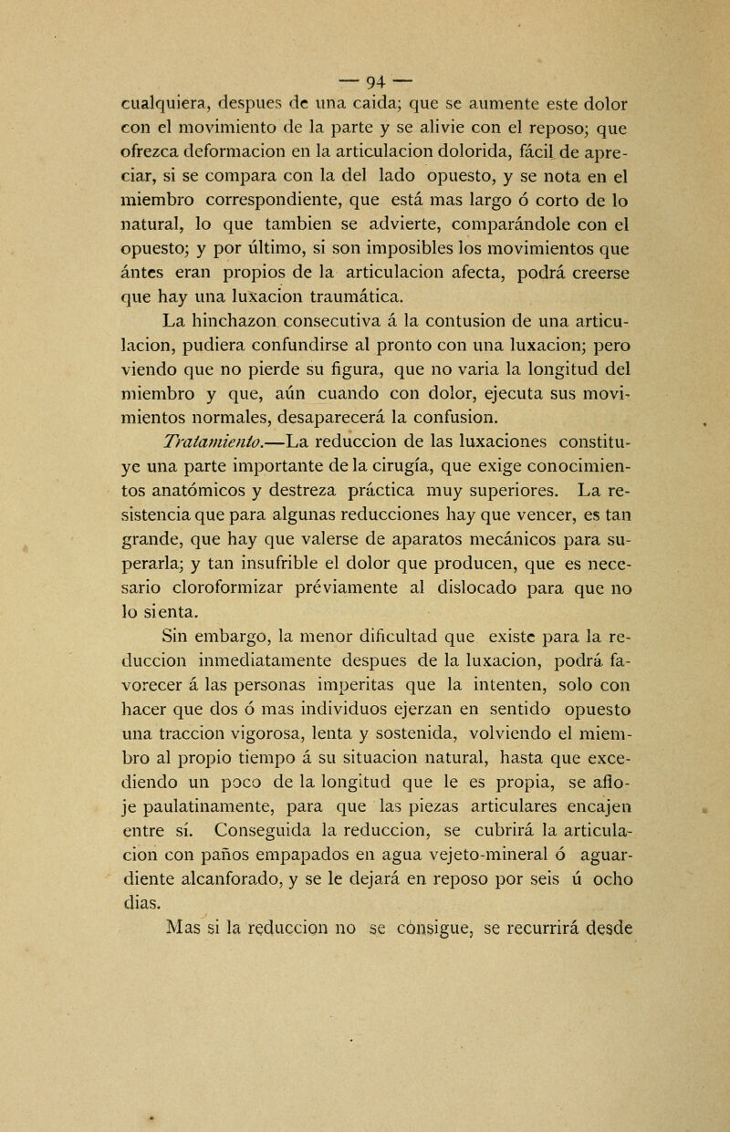  ^.^~ cualquiera, después de una caida; que se aumente este dolor con el movimiento de la parte y se alivie con el reposo; que ofrezca deformación en la articulación dolorida, fácil de apre- ciar, si se compara con la del lado opuesto, y se nota en el miembro correspondiente, que está mas largo ó corto de lo natural, lo que también se advierte, comparándole con el opuesto; y por último, si son imposibles los movimientos que antes eran propios de la articulación afecta, podrá creerse que hay una luxación traumática. La hinchazón consecutiva á la contusión de una articu- lación, pudiera confundirse al pronto con una luxación; pero viendo que no pierde su figura, que no varia la longitud del miembro y que, aún cuando con dolor, ejecuta sus movi- mientos normales, desaparecerá la confusión. Tmiamienio.—La reducción de las luxaciones constitu- ye una parte importante de la cirugía, que exige conocimien- tos anatómicos y destreza práctica muy superiores. La re- sistencia que para algunas reducciones hay que vencer, es tan grande, que hay que valerse de aparatos mecánicos para su- perarla; y tan insufrible el dolor que producen, que es nece- sario cloroformizar previamente al dislocado para que no lo sienta. Sin embargo, la menor dificultad que existe para la re- ducción inmediatamente después de la luxación, podrá fa- vorecer á las personas imperitas que la intenten, solo con hacer que dos ó mas individuos ejerzan en sentido opuesto una tracción vigorosa, lenta y sostenida, volviendo el miem- bro al propio tiempo á su situación natural, hasta que exce- diendo un poco de la longitud que le es propia, se aflo- je paulatinamente, para que las piezas articulares encajen entre sí. Conseguida la reducción, se cubrirá la articula- ción con paños empapados en agua vejeto-mineral ó aguar- diente alcanforado, y se le dejará en reposo por seis ú ocho dias. Mas si la reducción no se consigue, se recurrirá desde