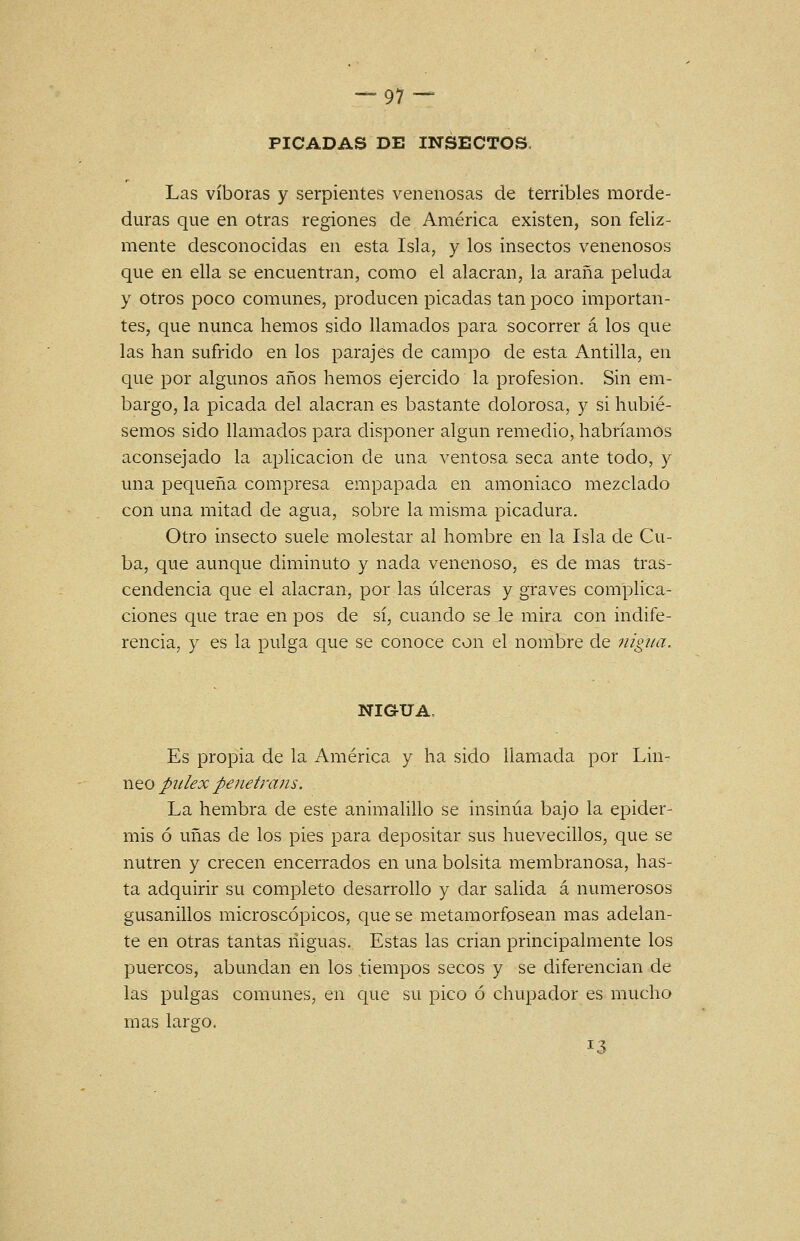 — 91 — PICADAS DE INSECTOS. Las víboras y serpientes venenosas de terribles morde- duras que en otras regiones de América existen, son feliz- mente desconocidas en esta Isla, y los insectos venenosos que en ella se encuentran, como el alacrán, la araña peluda y otros poco comunes, producen picadas tan poco importan- tes, que nunca hemos sido llamados para socorrer á los que las han sufrido en los parajes de campo de esta Antilla, en que por algunos años hemos ejercido la profesión. Sin em- bargo, la picada del alacrán es bastante dolorosa, y si hubié- semos sido llamados para disponer algún remedio, habríamos aconsejado la aplicación de una ventosa seca ante todo, y una pequeña compresa empapada en amoniaco mezclado con una mitad de agua, sobre la misma picadura. Otro insecto suele molestar al hombre en la Isla de Cu- ba, que aunque diminuto y nada venenoso, es de mas tras- cendencia que el alacrán, por las úlceras y graves comphca- ciones que trae en pos de sí, cuando se Je mira con indife- rencia, y es la pulga que se conoce con el nombre de nigua. NIGUA, Es propia de la América y ha sido llamada por Lin- neo piilex penetrans. La hembra de este animalillo se insinúa bajo la epider- mis ó uñas de los pies para depositar sus huevecillos, que se nutren y crecen encerrados en una bolsita membranosa, has- ta adquirir su completo desarrollo y dar salida á numerosos gusanillos microscópicos, que se metamorfosean mas adelan- te en otras tantas niguas.. Estas las crian principalmente los puercos, abundan en los tiempos secos y se diferencian de las pulgas comunes, en que su pico ó chupador es mucho mas largo. 13