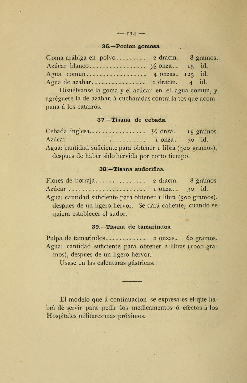 36.—Poción gomosa. Goma arábiga en polvo =... 2 dracm. 8 gramos. Azúcar blanco ^ onza.. 15 id. Agua, común 4 onzas. 125 id. Agua de azahar. i dracm. 4 id. Disuélvanse la goma y el azúcar en el agua común, y agregúese la de azahar: á cucharadas contra la tos que acom- paña á los catarros. 37.—Tisana de cebada. Cebada inglesa... — . .. ^ onza. 15 gramos. Azúcar i onza. 30 id. Agua: cantidad suficiente para obtener i libra (500 gramos), después de haber sido hervida por corto tiempo. 38.—Tisana Sudorífica. Flores de borraja , 2 dracm. 8 gramos. Azúcar i onza.. 30 id. Agua: cantidad suficiente para obtener i libra (500 gramos). después de un ligero hervor. Se dará caliente, cuando se quiera establecer el sudor. 39.—Tisana de tamarindos. Pulpa de tamarindos............ 2 onzas. 60 gramos. Agua: cantidad suficiente para obtener 2 libras (1000 gra- mos), después de un ligero hervor. Usase en las calenturas gástricas. El modelo que á continuación se expresa es el que ha- brá, de servir para pedir los medicamentos ó efectos á los Hospitales militares mas próximos.