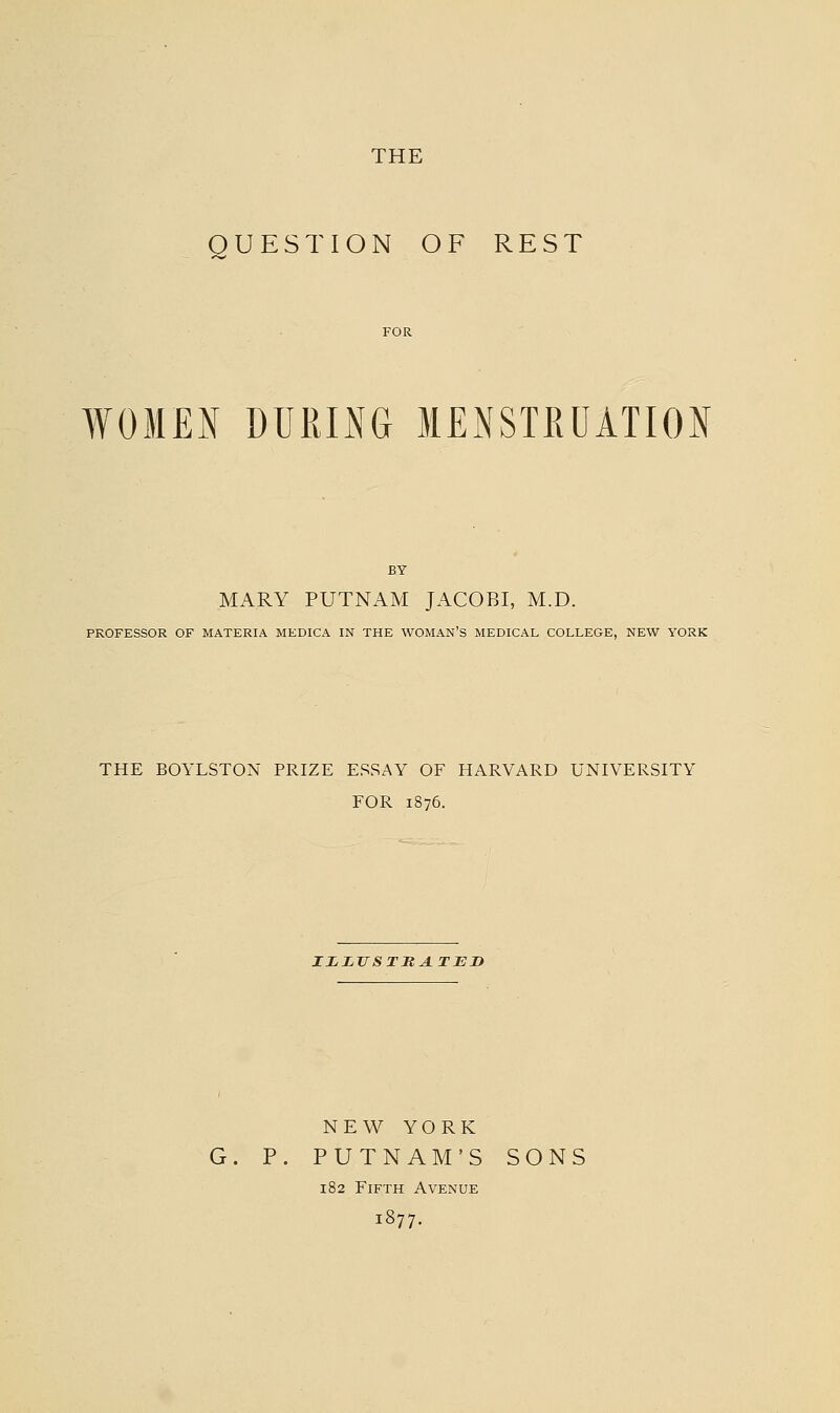 THE QUESTION OF REST WOMEN DURING MENSTRUATION BY MARY PUTNAM JACOBI, M.D. PROFESSOR OF MATERIA MEDICA IN THE WOMAN'S MEDICAL COLLEGE, NEW YORK THE BOYLSTON PRIZE ESSAY OF HARVARD UNIVERSITY FOR 1876. IZLTTSTMATED NEV^ YORK G. P. PUTNAM'S SONS 182 Fifth Avenue 1877.