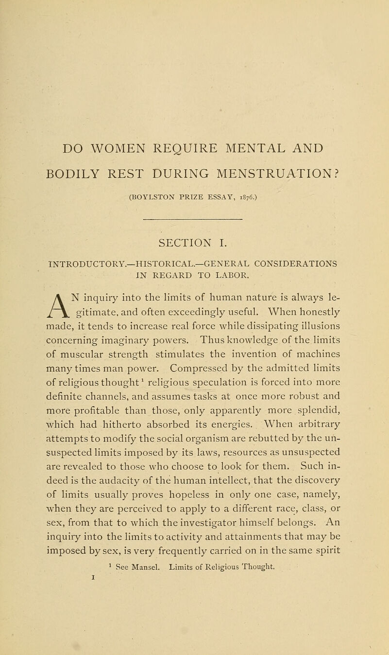 DO WOMEN REQUIRE MENTAL AND BODILY REST DURING MENSTRUATION? (BOYLSTON PRIZE ESSAY, 1876.) SECTION I. INTRODUCTORY—HISTORICAL.—GENERAL CONSIDERATIONS IN REGARD TO LABOR. AN inquiry into the limits of human nature is always le- gitimate, and often exceedingly useful. When honestly made, it tends to increase real force while dissipating illusions concerning imaginary powers. Thus knowledge of the limits of muscular strength stimulates the invention of machines many times man power. Compressed by the admitted limits of religious thought ^ religious speculation is forced into more definite channels, and assumes tasks at once more robust and more profitable than those, only apparently more splendid, which had hitherto absorbed its energies. When arbitrary attempts to modify the social organism are rebutted by the un- suspected limits imposed by its laws, resources as unsuspected are revealed to those who choose to look for them. Such in- deed is the audacity of the human intellect, that the discovery of limits usually proves hopeless in only one case, namely, when they are perceived to apply to a different race, class, or sex, from that to which the investigator himself belongs. An inquiry into the limits to activity and attainments that may be imposed by sex, is very frequently carried on in the same spirit ' See Mansel. Limits of Religious Thought.