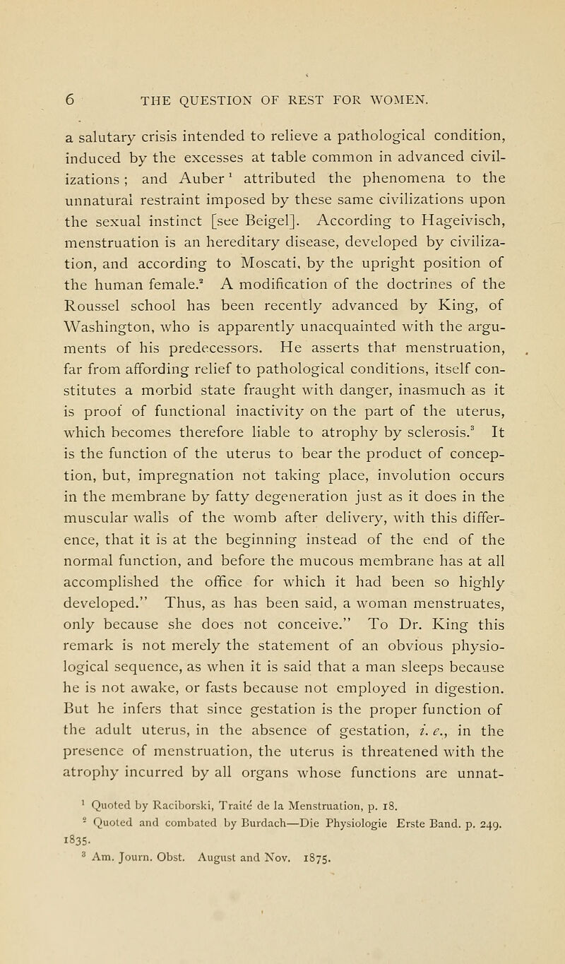 a salutary crisis intended to relieve a pathological condition, induced by the excesses at table common in advanced civil- izations ; and Auber' attributed the phenomena to the unnatural restraint imposed by these same civilizations upon the sexual instinct [see Beigel]. According to Hageivisch, menstruation is an hereditary disease, developed by civiliza- tion, and according to Moscati, by the upright position of the human female.'' A modification of the doctrines of the Roussel school has been recently advanced by King, of Washington, who is apparently unacquainted with the argu- ments of his predecessors. He asserts that menstruation, far from affording relief to pathological conditions, itself con- stitutes a morbid state fraught with danger, inasmuch as it is proof of functional inactivity on the part of the uterus, which becomes therefore liable to atrophy by sclerosis.' It is the function of the uterus to bear the product of concep- tion, but, impregnation not taking place, involution occurs in the membrane by fatty degeneration just as it does in the muscular walls of the womb after delivery, with this differ- ence, that it is at the beginning instead of the end of the normal function, and before the mucous membrane has at all accomplished the office for which it had been so highly developed. Thus, as has been said, a woman menstruates, only because she does not conceive. To Dr. King this remark is not merely the statement of an obvious physio- logical sequence, as when it is said that a man sleeps because he is not awake, or fasts because not employed in digestion. But he infers that since gestation is the proper function of the adult uterus, in the absence of gestation, i. e., in the presence of menstruation, the uterus is threatened with the atrophy incurred by all organs whose functions are unnat- ' Quoted by Raciborski, Traite de la Menstruation, p. i8.  Quoted and combated by Burdach—Die Physiologie Erste Band. p. 249. 1835- 2 Am. Journ. Obst. August and Nov. 1875.