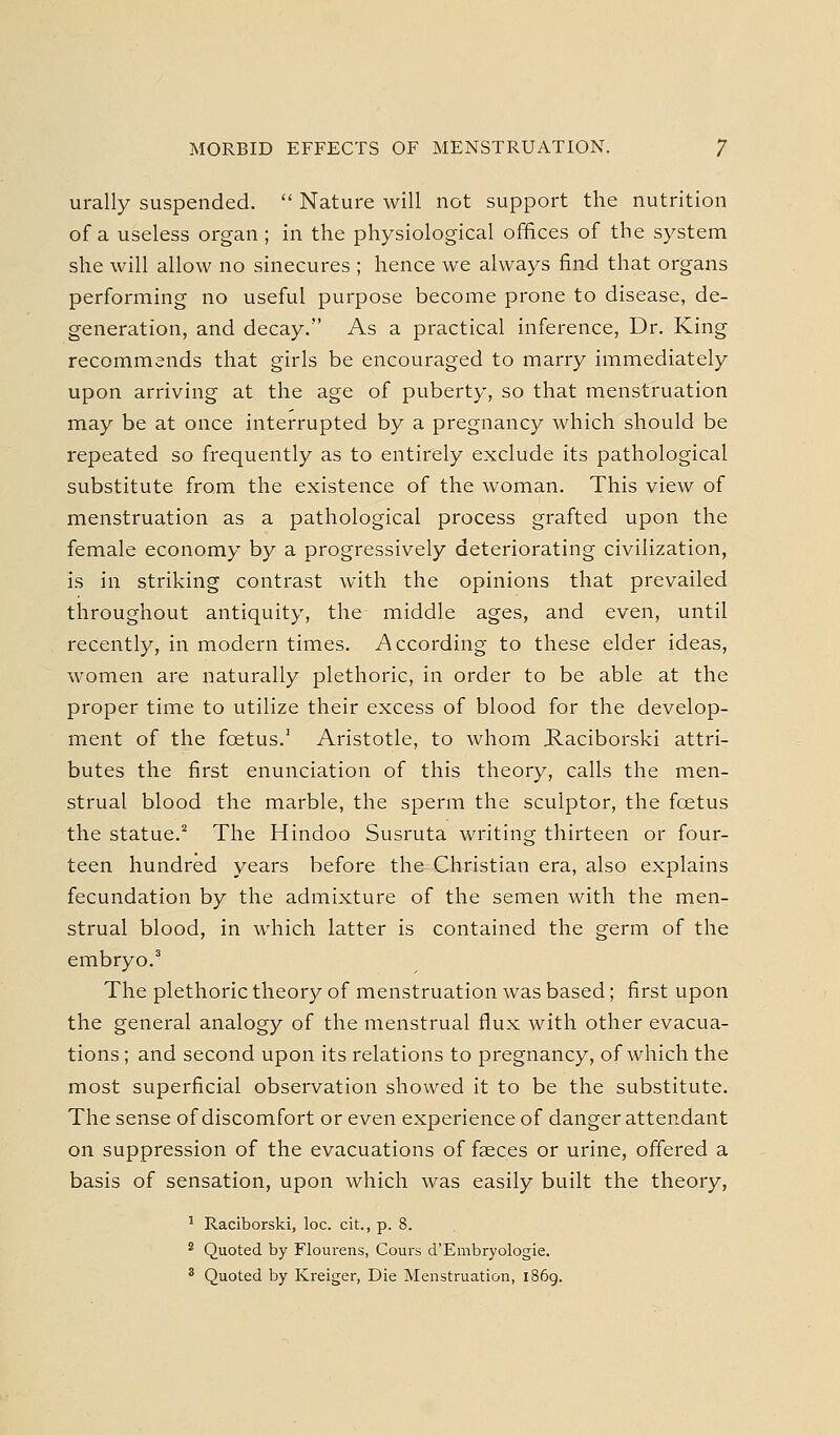 urally suspended.  Nature will not support the nutrition of a useless organ ; in the physiological offices of the system she will allow no sinecures ; hence we always find that organs performing no useful purpose become prone to disease, de- generation, and decay. As a practical inference. Dr. King recommends that girls be encouraged to marry immediately upon arriving at the age of puberty, so that menstruation may be at once interrupted by a pregnancy which should be repeated so frequently as to entirely exclude its pathological substitute from the existence of the woman. This view of menstruation as a pathological process grafted upon the female economy by a progressively deteriorating civilization, is in striking contrast with the opinions that prevailed throughout antiquity, the middle ages, and even, until recently, in modern times. According to these elder ideas, women are naturally plethoric, in order to be able at the proper time to utilize their excess of blood for the develop- ment of the foetus.' Aristotle, to whom P.aciborski attri- butes the first enunciation of this theory, calls the men- strual blood the marble, the sperm the sculptor, the foetus the statue.^ The Hindoo Susruta writing thirteen or four- teen hundred years before the Christian era, also explains fecundation by the admixture of the semen with the men- strual blood, in which latter is contained the germ of the embryo.' The plethoric theory of menstruation was based; first upon the general analogy of the menstrual flux with other evacua- tions ; and second upon its relations to pregnancy, of which the most superficial observation showed it to be the substitute. The sense of discomfort or even experience of danger attendant on suppression of the evacuations of fseces or urine, offered a basis of sensation, upon which was easily built the theory, ' Raciborski, loc. cit., p. 8. ^ Quoted by Flourens, Cours d'Embryologie. ^ Quoted by Kreiger, Die Menstruation, 1869.