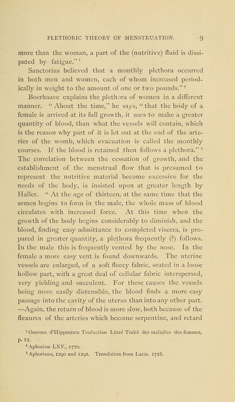 more than the woman, a part of the (nutritive) fluid is dissi- pated by fatigue. ^ Sanctorius believed that a monthly plethora occurred in both men and women, each of whom increased period- ically in weight to the amount of one or two pounds.? Boerhaave explains the plethora of women in a different manner.  About the time, he says,  that the body of a female is arrived at its full growth, it uses to make a greater quantity of blood, than what the vessels will contain, which is the reason why part of it is let out at the end of the arte- ries of the womb, which evacuation is called the monthly courses. If the blood is retained then follows a plethora. ^ The correlation between the cessation of growth, and the establishment of the menstrual flow that is presumed to represent the nutritive material become excessive for the needs of the body, is insisted upon at greater length by Haller.  At the age of thirteen, at the same time that the semen begins to form in the male, the whole mass of blood circulates with increased force. At this time when the growth of the body begins considerably to diminish, and the blood, finding easy admittance to completed viscera, is pre- pared in greater quantity, a plethora frequently (?) follows. In the male this is frequently vented by the nose. In the female a more easy vent is found downwards. The uterine vessels are enlarged, of a soft fleecy fabric, seated in a loose hollow part, with a great deal of cellular fabric interspersed, very yielding and succulent. For these causes the vessels being more easily distensible, the blood finds a more easy passage into the cavity of the uterus than into any other part. —Again, the return of blood is more slow, both because of the flexures of the arteries which become serpentine, and retard ^ Oeuvres d'Hippocrate Traduction Littre Traite des maladies des femmes, p. 13. * Aphorism LXV., 1770. ^Aphorisms, 1290 and 1291. Translation from Latin. 1728.