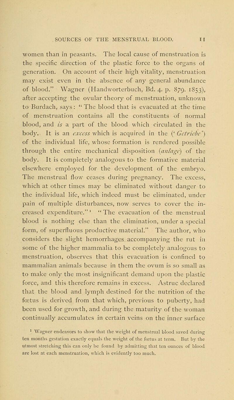 women than in peasants. The local cause of menstruation is the specific direction of the plastic force to the organs of generation. On account of their high vitality, menstruation may exist even in the absence of any general abundance of blood. Wagner (Handworterbuch, Bd. 4. p. 879. 1853), after accepting the ovular theory of menstruation, unknown to Burdach, says:  The blood that is evacuated at the time of menstruation contains all the constituents of normal blood, and is a part of the blood which circulated in the body. It is an excess v^'hich. is acquired in the (^ Getriebe') of the individual life, whose formation is rendered possible through the entire mechanical disposition {anlage^ of the body. It is completely analogous to the formative material elsewhere employed for the development of the embryo. The menstrual flow ceases during pregnancy. The excess, which at other times may be eliminated without danger to the individual life, which indeed must be eliminated, under pain of multiple disturbances, now serves to cover the in- creased expenditure. '  The evacuation of the menstrual blood is nothing else than the elimination, under a special form, of superfluous productive material. The author, who considers the slight hemorrhages accompanying the rut in some of the higher mammalia to be completely analogous to menstruation, observes that this evacuation is confined to mammalian animals because in them the ovum is so small as to make only the most insignificant demand upon the plastic force, and this therefore remains in excess. Astruc declared that the blood and lymph destined for the nutrition of the foetus is derived from that which, previous to puberty, had been used for growth, and during the maturity of the woman continually accumulates in certain veins on the inner surface ' Wagner endeavors to show that the weight of menstrual blood saved during ten months gestation exactly equals the weight of the foetus at term. But by the utmost stretching this can only be found by admitting that ten ounces of blood are lost at each menstruation, which is evidently too much.