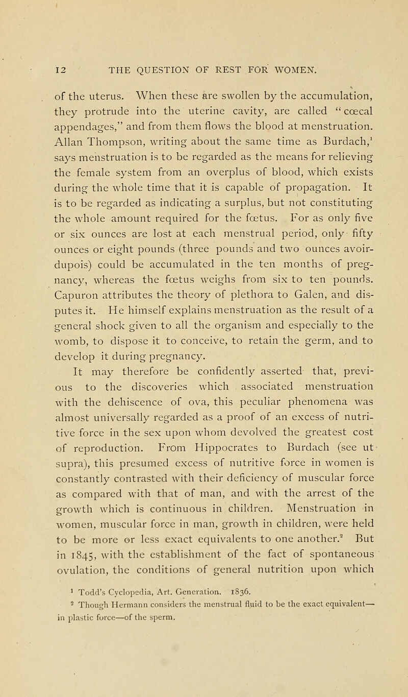 of the uterus. When these are swollen by the accumulation, they protrude into the uterine cavity, are called  coecal appendages, and from them flows the blood at menstruation. Allan Thompson, writing about the same time as Burdach,^ says menstruation is to be regarded as the means for relieving the female system from an overplus of blood, which exists during the whole time that it is capable of propagation. It is to be regarded as indicating a surplus, but not constituting the whole amount required for the foetus. For as only five or six ounces are lost at each menstrual period, only fifty ounces or eight pounds (three pounds and two ounces avoir- dupois) could be accumulated in the ten months of preg- nancy, whereas the foetus weighs from six to ten pounds, Capuron attributes the theory of plethora to Galen, and dis- putes it. He himself explains menstruation as the result of a general shock given to all the organism and especially to the womb, to dispose it to conceive, to retain the germ, and to develop it during pregnancy. It may therefore be confidently asserted that, previ- ous to the discoveries which associated menstruation with the dehiscence of ova, this peculiar phenomena was almost universally regarded as a proof of an excess of nutri- tive force in the sex upon whom devolved the greatest cost of reproduction. From Hippocrates to Burdach (see ut supra), this presumed excess of nutritive force in women is constantly contrasted with their deficiency of muscular force as compared with that of man, and with the arrest of the growth which is continuous in children. Menstruation in women, muscular force in man, growth in children, were held to be more or less exact equivalents to one another. But in 1845, with the establishment of the fact of spontaneous ovulation, the conditions of general nutrition upon which ' Todd's Cyclopedia, Art. Generation. 1836. ^ Though Hermann considers the menstrual fluid to be the exact equivalent— in plastic force—of the sperm.