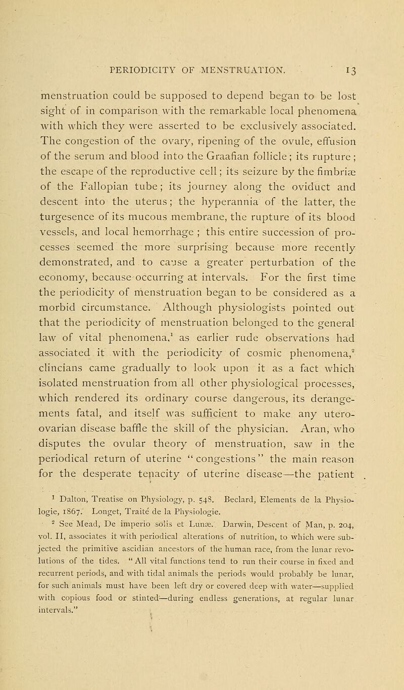 menstruation could be supposed to depend began to be lost sight of in comparison with the remarkable local phenomena with which they were asserted to be exclusively associated. The congestion of the ovary, ripening of the ovule, effusion of the serum and blood into the Graafian follicle ; its rupture ; the escape of the reproductive cell; its seizure by the fimbriae of the Fallopian tube; its journey along the oviduct and descent into the uterus; the hyperannia of the latter, the turgesence of its mucous membrane, the rupture of its blood vessels, and local hemorrhage ; this entire succession of pro- cesses seemed the more surprising because more recently demonstrated, and to ca-jse a greater perturbation of the economy, because occurring at intervals. For the first time the periodicity of menstruation began to be considered as a morbid circumstance. Although physiologists pointed out that the periodicity of menstruation belonged to the general law of vital phenomena,' as earlier rude observations had associated it with the periodicity of cosmic phenomena, clincians came gradually to look upon it as a fact which isolated menstruation from all other physiological processes, which rendered its ordinary course dangerous, its derange- ments fatal, and itself was sufificient to make any utero- ovarian disease baffle the skill of the physician. Aran, who disputes the ovular theory of menstruation, saw in the periodical return of uterine congestions the main reason for the desperate tenacity of uterine disease—the patient ' Dalton, Treatise on Physiology, p. 548. Beclard, Elements de la Physio- logic, 1867. Longet, Traite de la Physiologic. ''* See Mead, De imperio solis et Lunse. Darwin, Descent of Man, p. 204, vol. II, associates it with periodical alterations of nutrition, to which were sub- jected the primitive ascidian ancestors of the human race, from the lunar revo- lutions of the tides.  All vital functions tend to run their course in fixed and recurrent periods, and with tidal animals the periods would probably be lunar, for such animals must have been left dry or covered deep with water—supplied with copious food or stinted—during endless generations, at regular lunar intervals.