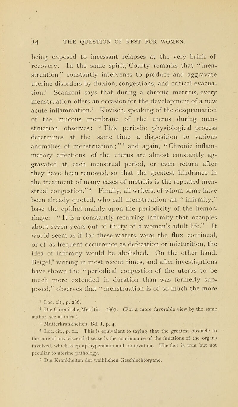 being exposed to incessant relapses at the very brink of recovery. In the same spirit, Courty remarks that men- struation  constantly intervenes to produce and aggravate uterine disorders by fluxion, congestions, and critical evacua- tion.' Scanzoni says that during a chronic metritis, every menstruation offers an occasion for the development of a new acute inflammation.^ Kiwisch, speaking of the desquamation of the mucous membrane of the uterus during men- struation, observes:  This periodic physiological process determines at the same time a disposition to various anomalies of menstruation ;  ^ and again,  Chronic inflam- matory affections of the uterus are almost constantly ag- gravated at each menstrual period, or even return after they have been removed, so that the greatest hindrance in the treatment of many cases of metritis is the repeated men- strual congestion. * Finally, all writers, of whom some have been already quoted, who call menstruation an  infirmity, base the epithet mainly upon the periodicity of the hemor- rhage.  It is a constantly recurring infirmity that occupies about seven years out of thirty of a woman's adult life. It would seem as if for these writers, were the flux continual, or of as frequent occurrence as defecation or micturition, the idea of infirmity would be abolished. On the other hand, Beigel,^ writing in most recent times, and after investigations have shown the  periodical congestion of the uterus to be much more extended in duration than was formerly sup- posed, observes that  menstruation is of so much the more ^ Loc. cit., p. 2S6. '^ Die Chn.misclie Metritis. 1867. (For a more favorable view by the same author, see at infra.) 2 Mutterkrankheiten, Ed. I. p. 4. ■ Loc. cit., p. 14. This is equivalent to saying that the greatest obstacle to the cure of any visceral disease is the continuance of the functions of the organs involved, which keep up hypera;mia and innervation. The fact is true, but not peculiar to uterine pathology. * Die Krankhciten der weiblichen Geschlechtorgane.