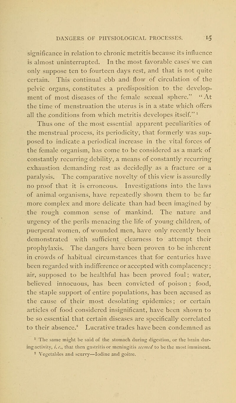 DANGERS OF PHYSIOLOGICAL PROCESSES. 1-5 significance in relation to chronic metritis because its influence is almost uninterrupted. In the most favorable cases'we can only suppose ten to fourteen days rest, and that is not quite certain. This continual ebb and flow of circulation of the pelvic organs, constitutes a predisposition to the develop- ment of most diseases of the female sexual sphere.  At the time of menstruation the uterus is in a state which offers all the conditions from which metritis developes itself. ^ Thus one of the most essential apparent peculiarities of the menstrual process, its periodicity, that formerly was sup- posed to indicate a periodical increase in the vital forces of the female organism, has come to be considered as a mark of constantly recurring debility, a means of constantly recurring exhaustion demanding rest as decidedly as a fracture or a paralysis. The comparative novelty of this view is assuredly no proof that it is erroneous. Investigations into the laws of animal organisms, have repeatedly shown them to be far more complex and more delicate than had been imagined by the rough common sense of mankind. The nature and urgency of the perils menacing the life of young children, of puerperal women, of wounded men, have only recently been demonstrated with sufficient clearness to attempt their prophylaxis. The dangers have been proven to be inherent in crowds of habitual circumstances that for centuries have been regarded with indifference or accepted with complacency; air, supposed to be healthful has been proved foul; water, believed innocuous, has been convicted of poison ; food, the staple support of entire populations, has been accused as the cause of their most desolating epidemics; or certain articles of food considered insignificant, have been shown to be so essential that certain diseases are specifically correlated to their absence.'^ Lucrative trades have been condemned as ' The same might be said of the stomach during digestion, or the brain dur- ing activity, i. e., that then gastritis or meningitis seemed to be the most imminent. ^ Vegetables and scurvy—Iodine and goitre.