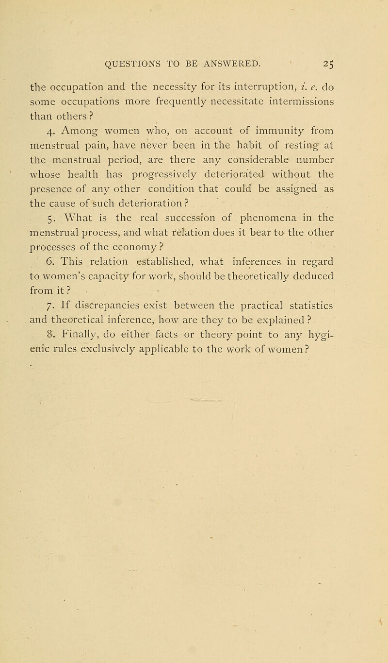 the occupation and the necessity for its interruption, i. e. do some occupations more frequently necessitate intermissions than others ? 4. Among women who, on account of immunity from menstrual pain, have never been in the habit of resting at the menstrual period, are there any considerable number whose health has progressively deteriorated without the presence of any other condition that could be assigned as the cause of such deterioration? 5. What is the real succession of phenomena in the menstrual process, and what relation does it bear to the other processes of the economy? 6. This relation established, what inferences in regard to women's capacity for work, should be theoretically deduced from it ? ■ 7. If discrepancies exist between the practical statistics and theoretical inference, how are they to be explained ? 8. Finally, do either facts or theory point to any hygi- enic rules exclusively applicable to the work of women ?