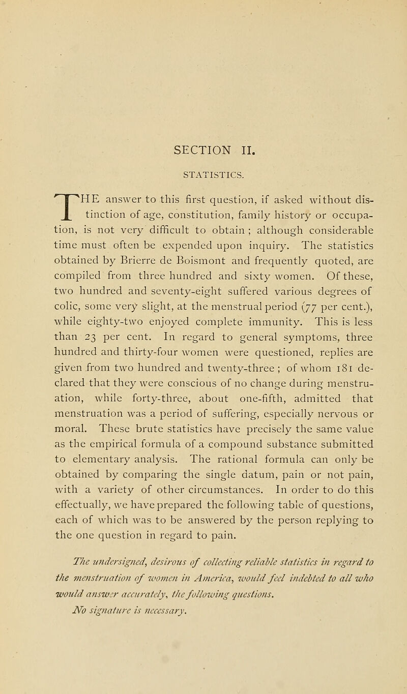 SECTION II. STATISTICS. THE answer to this first question, if asked without dis- tinction of age, constitution, family history or occupa- tion, is not very difficult to obtain ; although considerable time must often be expended upon inquiry. The statistics obtained by Brierre de Boismont and frequently quoted, are compiled from three hundred and sixty women. Of these, two hundred and seventy-eight suffered various degrees of colic, some very slight, at the menstrual period \JJ per cent.), while eighty-two enjoyed complete immunity. This is less than 23 per cent. In regard to general symptoms, three hundred and thirty-four women were questioned, replies are given from two hundred and twenty-three; of whom 181 de- clared that they were conscious of no change during menstru- ation, while forty-three, about one-fifth, admitted that menstruation was a period of suffering, especially nervous or moral. These brute statistics have precisely the same value as the empirical formula of a compound substance submitted to elementary analysis. The rational formula can only be obtained by comparing the single datum, pain or not pain, with a variety of other circumstances. In order to do this effectually, we have prepared the following table of questions, each of which was to be answered by the person replying to the one question in regard to pain. The ujidersigned, desirous of collecting reliable statistics in regard to the menstruation of women in America, would feel indebted to all who would answer accurately, the following questions. No signature is necessary.