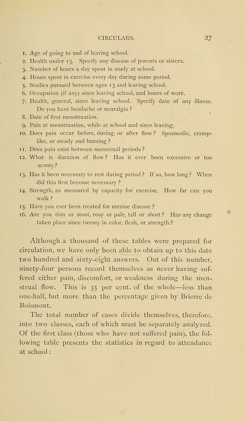 1. Age of going to and of leaving school. 2. Health under 13. Specify any disease of parents or sisters. 3. Number of hours a day spent in study at school. 4. Hours spent in exercise every day during same period. 5. Studies pursued between ages 13 and leaving school. 6. Occupation (if any) since leaving school, and hours of worir. 7. Health, general, since leaving school. Specify date of any illness. Do you have headache or neuralgia ? 8. Date of first menstruation. 9. Pain at menstruation, while at school and since leaving. 10. Does pain occur before, during, or after flow? Spasmodic, cramp- like, or steady and burning } 11. Does pain exist between menstrual periods } 12. What is duration of flow.'' Has it ever been excessive or too scanty} 13. Has it been necessar};' to rest during period 7 If so, how long.^ When did this first become necessary ? 14. Strength, as measured by capacity for exercise. How far can you walk ? 15. Have you ever been treated for uterine disease ? 16. Are you thin or stout, rosy or pale, tall or short? Has any change taken place since twenty in color, flesh, or strength ? Although a thousand of these tables were prepared for circulation, we have only been able to obtain up to this date two hundred and sixty-eight answers. Out of this number, ninety-four persons record themselves as never having suf- fered either pain, discomfort, or weakness during the men- strual flow. This is 35 per cent, of the whole—less than one-half, but more than the percentage given by Brierre de Boismont. The total number of cases divide themselves, therefore, into two classes, each of which must be separately analyzed. Of the first class (those who have not suffered pain), the fol- lowing table presents the statistics in regard to attendance at school: