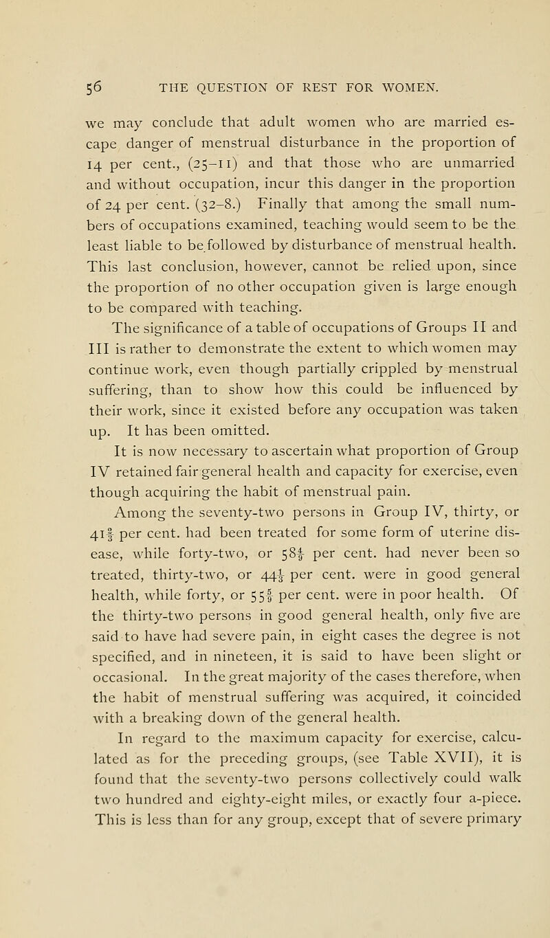 we may conclude that adult women who are married es- cape danger of menstrual disturbance in the proportion of 14 per cent., (25-11) and that those who are unmarried and without occupation, incur this danger in the proportion of 24 per cent. (32-8.) Finally that among the small num- bers of occupations examined, teaching would seem to be the least liable to be followed by disturbance of menstrual health. This last conclusion, however, cannot be relied upon, since the proportion of no other occupation given is large enough to be compared with teaching. The significance of a table of occupations of Groups II and III is rather to demonstrate the extent to which women may continue work, even though partially crippled by menstrual suffering, than to show how this could be influenced by their work, since it existed before any occupation was taken up. It has been omitted. It is now necessary to ascertain what proportion of Group IV retained fair general health and capacity for exercise, even though acquiring the habit of menstrual pain. Among the seventy-two persons in Group IV, thirty, or 4if per cent, had been treated for some form of uterine dis- ease, while forty-two, or 58I- per cent, had never been so treated, thirty-two, or 44^ per cent, were in good general health, while forty, or 55I- per cent, were in poor health. Of the thirty-two persons in good general health, only five are said to have had severe pain, in eight cases the degree is not specified, and in nineteen, it is said to have been slight or occasional. In the great majority of the cases therefore, when the habit of menstrual suffering was acquired, it coincided with a breaking down of the general health. In regard to the maximum capacity for exercise, calcu- lated as for the preceding groups, (see Table XVII), it is found that the seventy-two persons- collectively could walk two hundred and eighty-eight miles, or exactly four a-piece. This is less than for any group, except that of severe primary
