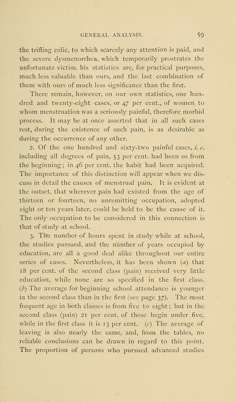 GENERAL ANALYSIS. ^9 the trifling colic, to which scarcely any attention is paid, and the severe dysmenorrhea, which temporarily prostrates the unfortunate victim, his statistics are, for practical purposes, much less valuable than ours, and the last combination of them with ours of much less significance than the first. There remain, however, on our own statistics, one hun- dred and twenty-eight cases, or 47 per cent., of women to whom menstruation was a seriously painful, therefore morbid process. It may be at once asserted that in all such cases rest, during the existence of such pain, is as desirable as during the occurrence of any other. 2. Of the one hundred and sixty-two painful cases, i. e'. including all degrees of pain, 53 per cent, had been so from the beginning; in 46 per cent, the habit had been acquired. The importance of this distinction will appear when we dis- cuss in detail the causes of menstrual pain. It is evident at the outset, that wherever pain had existed from the age of thirteen or fourteen, no unremitting occupation, adopted eight or ten years later, could be held to be the cause of it. The only occupation to be considered in this connection is that of study at school. 3. The number of hours spent in study while at school, the studies pursued, and the number of years occupied by education, are all a good deal alike throughout our entire series of cases. Nevertheless, it has been shown {a) that 18 per cent, of the second class (pain) received very little education, while none are so specified in the first class. {U) The average for beginning school attendance is younger in the second class than in the first (see page 37). The most frequent age in both classes is from five to eight; but in the second class (pain) 21 per cent, of these begin under five, while in the first class it is 13 per cent, (r) The average of leaving is also nearly the same, and, from the tables, no reliable conclusions can be drawn in regard to this point. The proportion of persons who pursued advanced studies