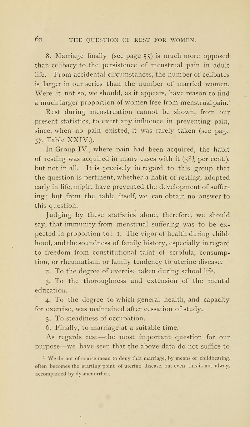 8. Marriage finally (see page 55) is much more opposed than celibacy to the persistence of menstrual pain in adult life. From accidental circumstances, the number of celibates is larger in our series than the number of married women. Were it not so, we should, as it appears, have reason to find a much larger proportion of women free from menstrual pain.' Rest during menstruation cannot be shown, from our present statistics, to exert any influence in preventing pain, since, when no pain existed, it was rarely taken (see page 57, Table XXIV.). In Group IV., where pain had been acquired, the habit of resting was acquired in many cases with it (58-5- per cent.), but not in all. It is precisely in regard to this group that the question is pertinent, whether a habit of resting, adopted early in life, might have prevented the development of suffer- ing ; but from the table itself, we can obtain no answer to this question. Judging by these stati-stics alone, therefore, we should say, that immunity from menstrual suffering was to be ex- pected in proportion to : i. The vigor of health during child- hood, and the soundness of family history, especially in regard to freedom from constitutional taint of scrofula, consump- tion, or rheumatism, or family tendency to uterine disease. 2. To the degree of exercise taken during school life. 3. To the thoroughness and extension of the mental education. 4. To the degree to which general health, and capacity for exercise, was maintained after cessation of study. 5. To steadiness of occupation. 6. Finally, to marriage at a suitable time. As regards rest—the most important question for our purpose—we have seen that the above data do not suffice to ' We do not of course mean to deny that marriage, by means of childbearing, often becomes the starting point of uterine disease, but even this is not always accompanied by dysmenorrhea.