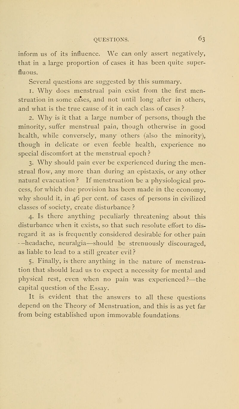 inform us of its influence. We can only assert negatively, that in a large proportion of cases it has been quite super- fluous. Several questions are suggested by this summary. 1. Why does menstrual pain exist from the first men- struation in some ca*ses, and not until long after in others, and what is the true cause of it in each class of cases ? 2. Why is it that a large number of persons, though the minority, suffer menstrual pain, though otherwise in good health, while conversely, many others (also the minority), though in delicate or even feeble health, experience no special discomfort at the menstrual epoch? 3. Why should pain ever be experienced during the men- strual flow, any more than during an epistaxis, or any other natural evacuation ? If menstruation be a physiological pro- cess, for which due provision has been made in the economy, why should it, in 46 per cent, of cases of persons in civilized classes of society, create disturbance ? 4. Is there anything peculiarly threatening about this disturbance when it exists, so that such resolute effort to dis- regard it as is frequently considered desirable for other pain -—headache, neuralgia—should be strenuously discouraged, as liable to lead to a still greater evil .'* 5. Finally, is there anything in the nature of menstrua- tion that should lead us to expect a necessity for mental and physical rest, even when no pain was experienced ?—the capital question of the Essay. It is evident that the answers to all these questions depend on the Theory of Menstruation, and this is as yet far from being established upon immovable foundations.