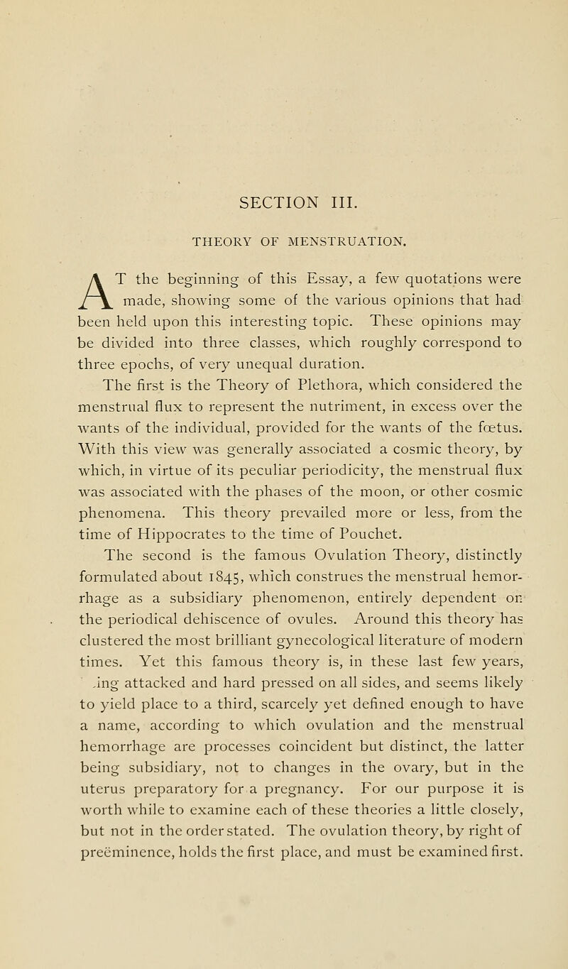 SECTION III. THEORY OF MENSTRUATION. AT the beginning of this Essay, a few quotations were made, showing some of the various opinions that had been held upon this interesting topic. These opinions may be divided into three classes, which roughly correspond to three epochs, of very unequal duration. The first is the Theory of Plethora, which considered the menstrual flux to represent the nutriment, in excess over the wants of the individual, provided for the wants of the foetus. With this view was generally associated a cosmic theory, by which, in virtue of its peculiar periodicity, the menstrual flux was associated with the phases of the moon, or other cosmic phenomena. This theory prevailed more or less, from the time of Hippocrates to the time of Pouchet. The second is the famous Ovulation Theory, distinctly formulated about 1845, which construes the menstrual hemor- rhage as a subsidiary phenomenon, entirely dependent on the periodical dehiscence of ovules. Around this theory has clustered the most brilliant gynecological literature of modern times. Yet this famous theory is, in these last few years, ,Ing attacked and hard pressed on all sides, and seems likely to yield place to a third, scarcely yet defined enough to have a name, according to which ovulation and the menstrual hemorrhage are processes coincident but distinct, the latter being subsidiary, not to changes in the ovary, but in the uterus preparatory for a pregnancy. For our purpose it is worth while to examine each of these theories a little closely, but not in the order stated. The ovulation theory, by right of preeminence, holds the first place, and must be examined first.
