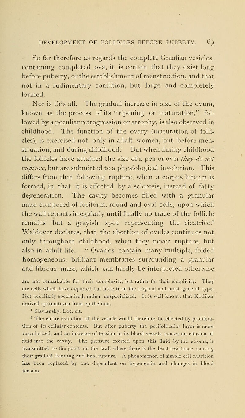 DEVELOPMENT OF FOLLICLES BEFORE PUBERTY. 6^ So far therefore as regards the complete Graafian vesicles, containing completed ova, it is certain that they exist long before puberty, or the establishment of menstruation, and that not in a rudimentary condition, but large and completely formed. Nor is this all. The gradual increase in size of the ovum, known as the process of its  ripening or maturation, fol- lowed by a peculiar retrogression or atrophy, is also observed in childhood. The function of the ovary (maturation of folli- cles), is exercised not only in adult women, but before men- struation, and during childhood.' But when during childhood the follicles have attained the size of a pea or over t/iej do not rupture, but are submitted to a physiological involution. This differs from that following rupture, when a corpus luteum is formed, in that it is effected by a sclerosis, instead of fatty degeneration. The cavity becomes filled with a granular mass composed of fusiform, round and oval cells, upon which the wall retracts irregularly until finally no trace of the follicle remains but a grayish spot representing the cicatrice.'' Waldeyer declares, that the abortion of ovules continues not only throughout childhood, when they never rupture, but also in adult life.  Ovaries contain many multiple, folded homogeneous, brilliant membranes surrounding a granular and fibrous mass, which can hardly be interpreted otherwise are not remarkable for their complexity, but rather for their simplicity. They are cells which have departed but little from the original and most general type. Not peculiarly specialized, rather unspecialized. It is well known that Kolliker derived spermatozoa from epithelium. ' Slaviansky, Loc. cit. * The entire evolution of the vesicle would therefore be effected by prolifera- tion of its cellular contents. But after puberty the perifollicular layer is more vascularized, and an inci^ease of tension in its blood vessels, causes an effusion of fluid into the cavity. The pressure exerted upon this fluid by the stroma, is transmitted to the point on the wall where there is the least resistance, causing their gradual thinning and final rupture. A phenomenon of simple cell nutrition has been replaced by one dependent on hypergemia and changes in blood tension.