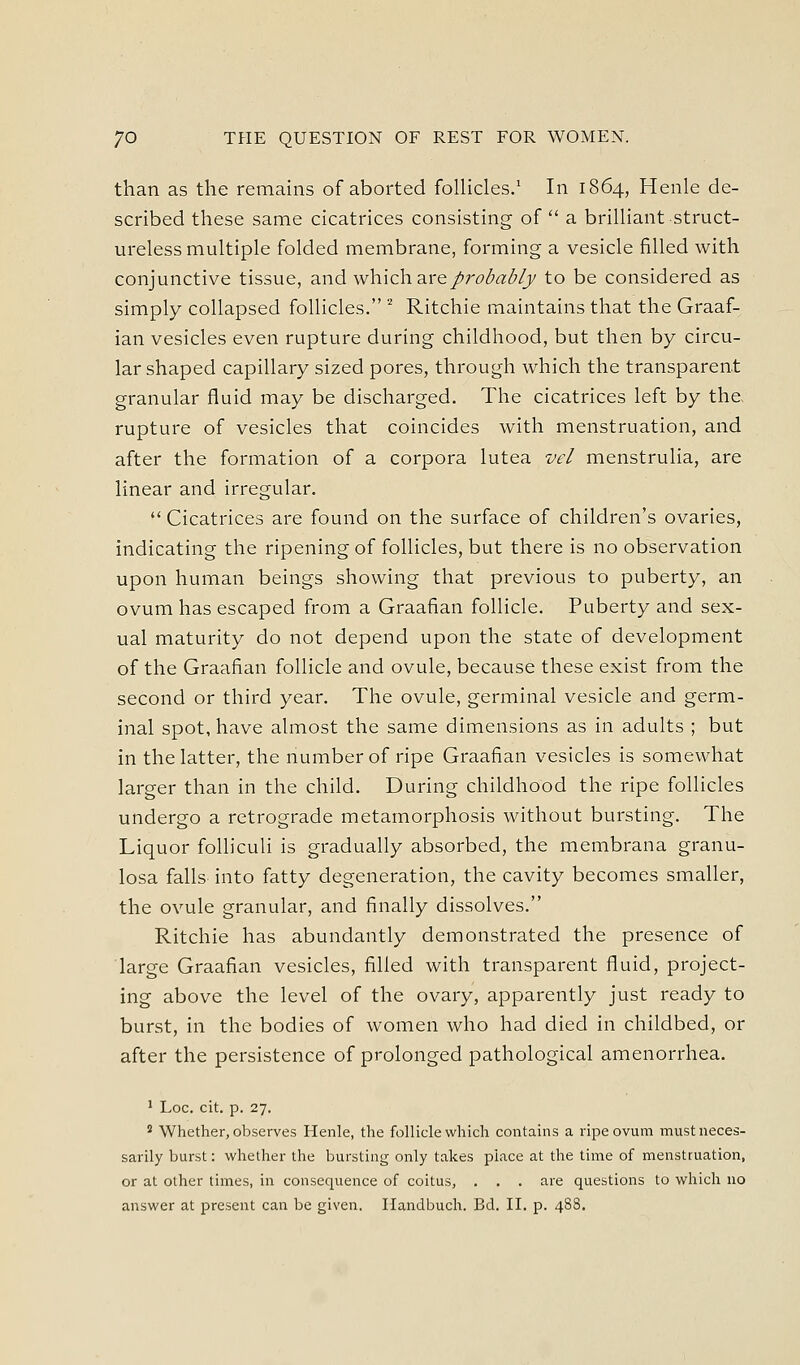than as the remains of aborted follicles.' In 1864, Henle de- scribed these same cicatrices consisting of  a brilliant struct- ureless multiple folded membrane, forming a vesicle filled with conjunctive tissue, and which are/r(9(5«(^/y to be considered as simply collapsed follicles. '^ Ritchie maintains that the Graaf- ian vesicles even rupture during childhood, but then by circu- lar shaped capillary sized pores, through which the transparent granular fluid may be discharged. The cicatrices left by the rupture of vesicles that coincides with menstruation, and after the formation of a corpora lutea vel menstrulia, are linear and irregular.  Cicatrices are found on the surface of children's ovaries, indicating the ripening of follicles, but there is no observation upon human beings showing that previous to puberty, an ovum has escaped from a Graafian follicle. Puberty and sex- ual maturity do not depend upon the state of development of the Graafian follicle and ovule, because these exist from the second or third year. The ovule, germinal vesicle and germ- inal spot, have almost the same dimensions as in adults ; but in the latter, the number of ripe Graafian vesicles is somewhat larger than in the child. During childhood the ripe follicles undergo a retrograde metamorphosis without bursting. The Liquor foUiculi is gradually absorbed, the membrana granu- losa falls into fatty degeneration, the cavity becomes smaller, the ovule granular, and finally dissolves. Ritchie has abundantly demonstrated the presence of large Graafian vesicles, filled with transparent fluid, project- ing above the level of the ovary, apparently just ready to burst, in the bodies of women who had died in childbed, or after the persistence of prolonged pathological amenorrhea. ' Loc. cit. p. 27. 2 Whether, observes Henle, the follicle which contains a ripe ovum must neces- sarily burst: whether the bursting only takes place at the time of menstruation, or at other times, in consequence of coitus, . . . are questions to which no answer at present can be given. Handbuch. Bd. II. p. 488.