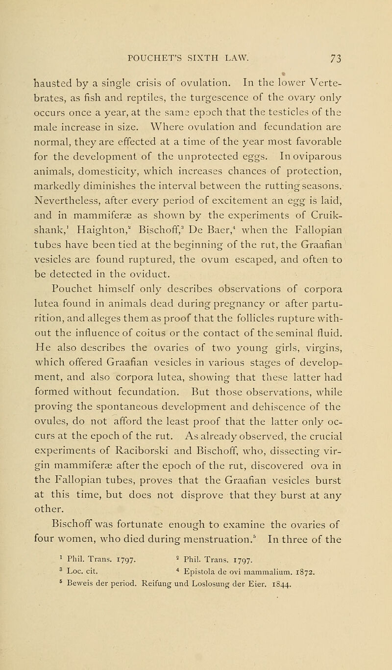 • liausted by a single crisis of ovulation. In the lower Verte- brates, as fish and reptiles, the turgescence of the ovary only occurs once a year, at the same epoch that the testicles of the male increase in size. Where ovulation and fecundation are normal, they are effected at a time of the year most favorable for the development of the unprotected eggs. In oviparous animals, domesticity, which increases chances of protection, markedly diminishes the interval between the rutting seasons. Nevertheless, after every period of excitement an egg is laid, and in mammiferse as shown by the experiments of Cruik- shank,' Haighton, Bischoff,^ De Baer,^ when the Fallopian tubes have been tied at the beginning of the rut, the Graafian vesicles are found ruptured, the ovum escaped, and often to be detected in the oviduct. Pouchet himself only describes observations of corpora lutea found in animals dead during pregnancy or after partu- rition, and alleges them as proof that the follicles rupture with- out the influence of coitus or the contact of the seminal fluid. He also describes the ovaries of two young girls, virgins, which offered Graafian vesicles in various stages of develop- ment, and also corpora lutea, showing that these latter had formed without fecundation. But those observations, while proving the spontaneous development and dehiscence of the ovules, do not afford the least proof that the latter only oc- curs at the epoch of the rut. As already observed, the crucial experiments of Raciborski and Bischoff, who, dissecting vir- gin mammiferae after the epoch of the rut, discovered ova in the Fallopian tubes, proves that the Graafian vesicles burst at this time, but does not disprove that they burst at any other. Bischoff was fortunate enough to examine the ovaries of four women, who died during menstruation.^ In three of the 1 Phil. Trans. 1797. ^ phii. Trans. 1797. ^ Loc. cit. '' Epistola de ovi mammalium. 1872. ^ Beweis der period. Reifung und Loslosung der Eier. 1844.