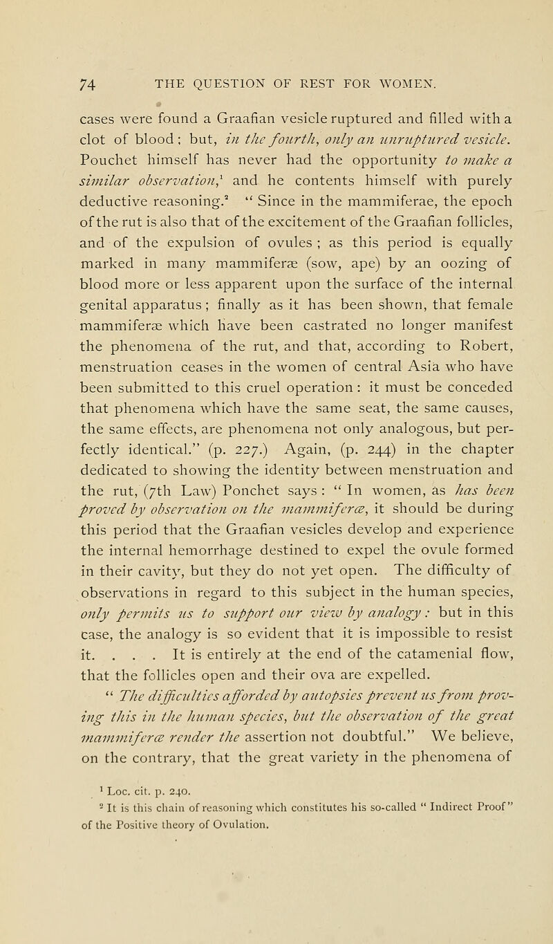 cases were found a Graafian vesicle ruptured and filled with a clot of blood ; but, in the foiLrth^ only an unruptured vesicle. Pouchet himself has never had the opportunity to make a similar observation,'' and he contents himself with purely deductive reasoning. Since in the mammiferae, the epoch of the rut is also that of the excitement of the Graafian follicles, and of the expulsion of ovules; as this period is equally marked in many mammiferje (sow, ape) by an oozing of blood more or less apparent upon the surface of the internal genital apparatus ; finally as it has been shown, that female mammiferse which have been castrated no longer manifest the phenomena of the rut, and that, according to Robert, menstruation ceases in the women of central Asia who have been submitted to this cruel operation : it must be conceded that phenomena which have the same seat, the same causes, the same effects, are phenomena not only analogous, but per- fectly identical. (p. 227.) Again, (p. 244) in the chapter dedicated to showing the identity between menstruation and the rut, (7th Law) Ponchet says: In women, as has been proved by observation on the mammiferce, it should be during this period that the Graafian vesicles develop and experience the internal hemorrhage destined to expel the ovule formed in their cavity, but they do not yet open. The difficulty of observations in regard to this subject in the human species, only permits us to support our vietv by analogy: but in this case, the analogy is so evident that it is impossible to resist it. . . . It is entirely at the end of the catamenial flow, that the follicles open and their ova are expelled. The difficulties afforded by autopsies prevent lis from prov- ing this in the Jmnian species, but the observation of the great mammiferce render the assertion not doubtful. We believe, on the contrary, that the great variety in the phenomena of ' Loc. cit. p. 240. ■ It is this chain of reasoning which constitutes his so-called Indirect Proof of the Positive theory of Ovulation.