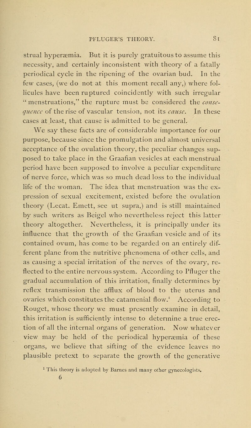 strual hypersemia. But it is purely gratuitous to assume this necessity, and certainly inconsistent with theory of a fatally periodical cycle in the ripening of the ovarian bud. In the few cases, (we do not at this moment recall any,) where fol- licules have been ruptured coincidently with such irregular '' menstruations, the rupture must be considered the conse- quence of the rise of vascular tension, not its cause. In these cases at least, that cause is admitted to be general. We say these facts are of considerable importance for our purpose, because since the promulgation and almost universal acceptance of the ovulation theory, the peculiar changes sup- posed to take place in the Graafian vesicles at each menstrual period have been supposed to involve a peculiar expenditure of nerve force, which was so much dead loss to the individual life of the woman. The idea that menstruation was the ex- pression of sexual excitement, existed before the ovulation theory (Lecat. Emett, see ut supra,) and is still maintained by such writers as Beigel who nevertheless reject this latter theory altogether. Nevertheless, it is principally under its influence that the growth of the Graafian vesicle and of its contained ovum, has come to be regarded on an entirely dif- ferent plane from the nutritive phenomena of other cells, and as causing a special irritation' of the nerves of the ovary, re- flected to the entire nervous system. According to Pfluger the gradual accumulation of this irritation, finally determines by reflex transmission the aflfiux of blood to the uterus and ovaries which constitutes the catamenial flow.' According to Rouget, whose theory we must presently examine in detail, this irritation is sufficiently intense to determine a true erec- tion of all the internal organs of generation. Now whatever view may be held of the periodical hypersemia of these organs, we believe that sifting of the evidence leaves no plausible pretext to separate the growth of the generative ' This theory is adopted by Barnes and many other gynecologists. 6