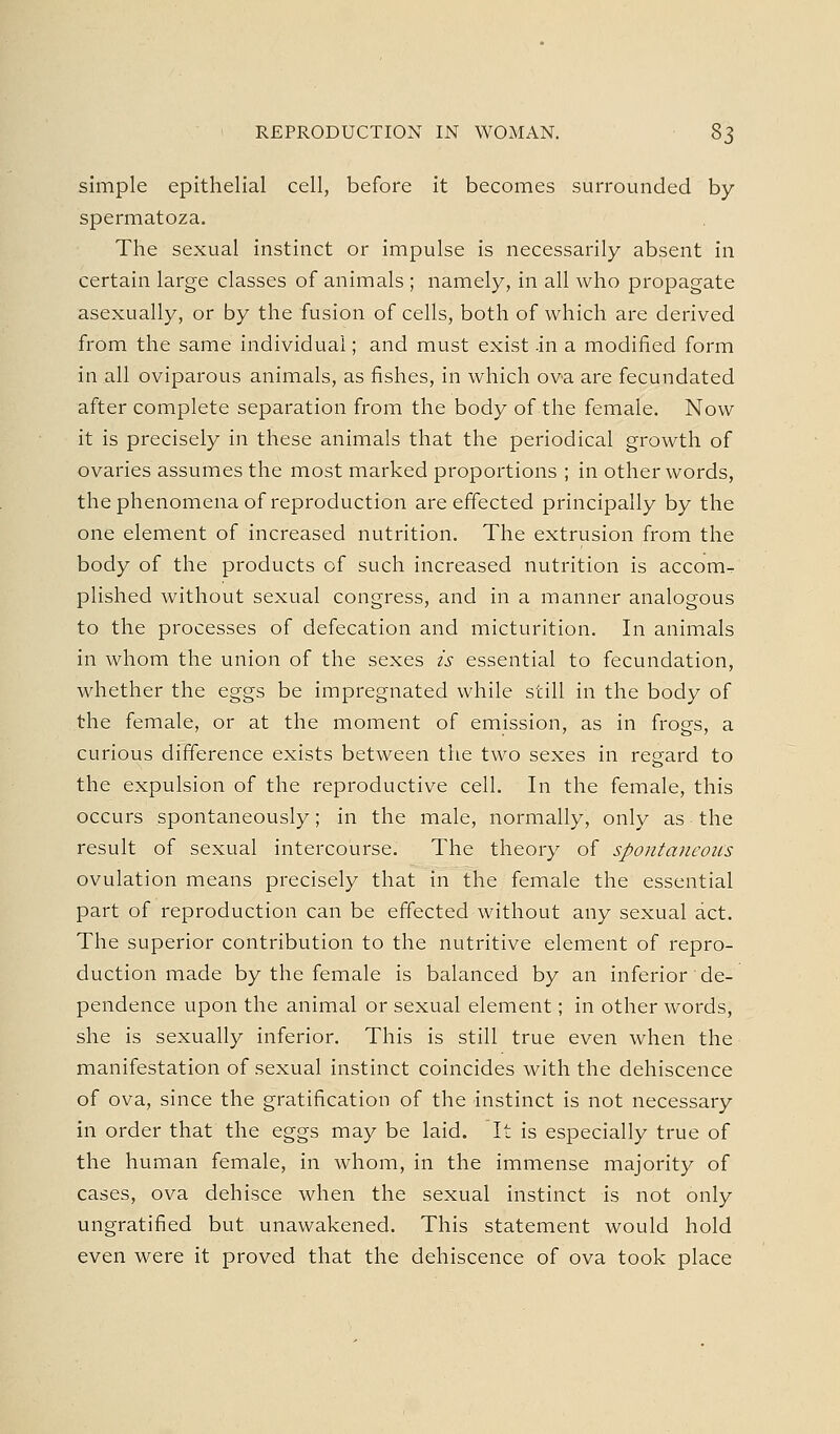 simple epithelial cell, before it becomes surrounded by spermatoza. The sexual instinct or impulse is necessarily absent in certain large classes of animals ; namely, in all who propagate asexually, or by the fusion of cells, both of which are derived from the same individual; and must exist -in a modified form in all oviparous animals, as fishes, in which ova are fecundated after complete separation from the body of the female. Now it is precisely in these animals that the periodical growth of ovaries assumes the most marked proportions ; in other words, the phenomena of reproduction are effected principally by the one element of increased nutrition. The extrusion from the body of the products of such increased nutrition is accom^ plished without sexual congress, and in a manner analogous to the processes of defecation and micturition. In animals in whom the union of the sexes is essential to fecundation, whether the eggs be impregnated while still in the body of the female, or at the moment of emission, as in frogs, a curious difference exists between the two sexes in regard to the expulsion of the reproductive cell. In the female, this occurs spontaneously; in the male, normally, only as the result of sexual intercourse. The theory of spontaneoics ovulation means precisely that in the female the essential part of reproduction can be effected without any sexual act. The superior contribution to the nutritive element of repro- duction made by the female is balanced by an inferior de- pendence upon the animal or sexual element; in other words, she is sexually inferior. This is still true even when the manifestation of sexual instinct coincides with the dehiscence of ova, since the gratification of the instinct is not necessary in order that the eggs may be laid. It is especially true of the human female, in whom, in the immense majority of cases, ova dehisce when the sexual instinct is not only ungratified but unawakened. This statement would hold even were it proved that the dehiscence of ova took place