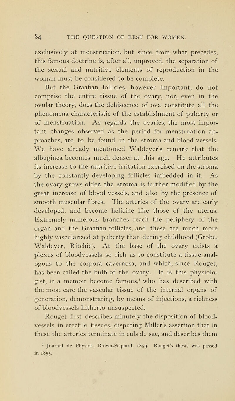 exclusively at menstruation, but since, from what precedes, this famous doctrine is, after all, unproved, the separation of the sexual and nutritive elements of reproduction in the woman must be considered to be complete. But the Graafian follicles, however important, do not comprise the entire tissue of the ovary, nor, even in the ovular theory, does the dehiscence of ova constitute all the phenomena characteristic of the establishment of puberty or of menstruation. As regards the ovaries, the most impor- tant changes observed as the period for menstruation ap- proaches, are to be found in the stroma and blood vessels. We have already mentioned Waldeyer's remark that the albuginea becomes much denser at this age. He attributes its increase to the nutritive irritation exercised on the stroma by the constantly developing follicles imbedded in it. As the ovary grows older, the stroma is further modified by the great increase of blood vessels, and also by the presence of smooth muscular fibres. The arteries of the ovary are early developed, and become helicine like those of the uterus. Extremely numerous branches reach the periphery of the organ and the Graafian follicles, and these are much more highly vascularized at puberty than during childhood (Grobe, Waldeyer, Ritchie). At the base of the ovary exists a plexus of bloodvessels so rich as to constitute a tissue anal- ogous to the corpora cavernosa, and which, since Rouget, has been called the bulb of the ovary. It is this physiolo- gist, in a memoir become famous,' who has described with the most care the vascular tissue of the internal organs of generation, demonstrating, by means of injections, a richness of bloodvessels hitherto unsuspected. Rouget first describes minutely the disposition of blood- vessels in erectile tissues, disputing Miller's assertion that in these the arteries terminate in culs de sac, and describes them ' Journal de Physiol., Brown-Sequard, 1859. Rouget's thesis was passed in 1855.