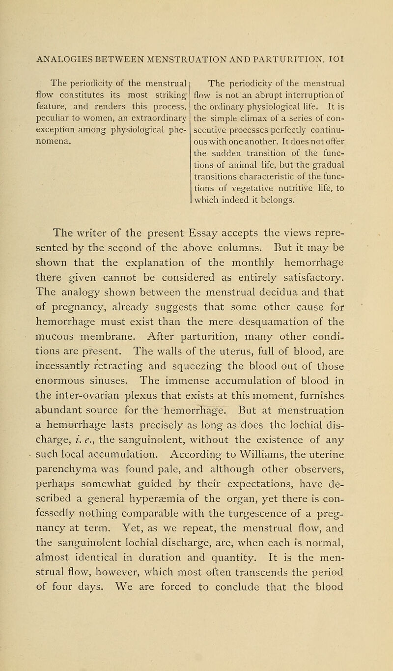 ANALOGIES BETWEEN MENSTRUATION AND PARTURITION. Id The periodicity of the menstrual flow constitutes its most striking feature, and renders this process, peculiar to women, an extraordinary exception among physiological phe- nomena. The periodicity of the menstrual flow is not an abrupt interruption of the ordinary physiological life. It is the simple climax of a series of con- secutive processes perfectly continu- ous with one another. It does not offer the sudden transition of the func- tions of animal life, but the gradual transitions characteristic of the func- tions of vegetative nutritive life, to which indeed it belongs. The writer of the present Essay accepts the views repre- sented by the second of the above columns. But it may be shown that the explanation of the monthly hemorrhage there given cannot be considered as entirely satisfactory. The analogy shown between the menstrual decidua and that of pregnancy, already suggests that some other cause for hemorrhage must exist than the mere desquamation of the mucous membrane. After parturition, many other condi- tions are present. The walls of the uterus, full of blood, are incessantly retracting and squeezing the blood out of those enormous sinuses. The immense accumulation of blood in the inter-ovarian plexus that exists at this moment, furnishes abundant source for the hemorrhage. But at menstruation a hemorrhage lasts precisely as long as does the lochial dis- charge, i. e., the sanguinolent, without the existence of any such local accumulation. According to Williams, the uterine parenchyma was found pale, and although other observers, perhaps somewhat guided by their expectations, have de- scribed a general hypersemia of the organ, yet there is con- fessedly nothing comparable with the turgescence of a preg- nancy at term. Yet, as we repeat, the menstrual flow, and the sanguinolent lochial discharge, are, when each is normal, almost identical in duration and quantity. It is the men- strual flow, however, which most often transcends the period of four days. We are forced to conclude that the blood