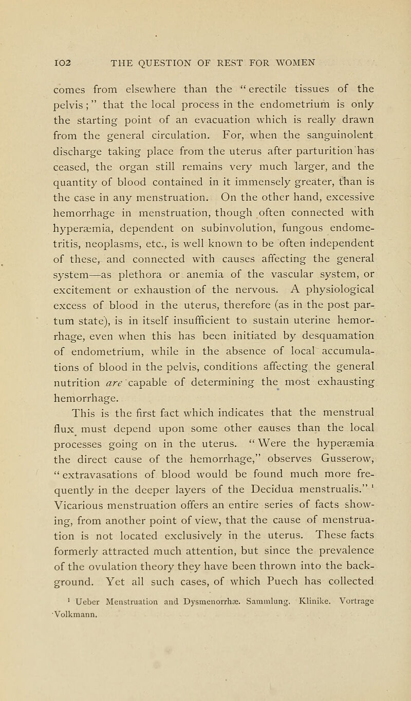 comes from elsewhere than the  erectile tissues of the pelvis; that the local process in the endometrium is only the starting point of an evacuation which is really drawn from the general circulation. For, when the sanguinolent discharge taking place from the uterus, after parturition has ceased, the organ still remains very much larger, and the quantity of blood contained in it immensely greater, tTian is the case in any menstruation. On the other hand, excessive hemorrhage in menstruation, though often connected with hyperaemia, dependent on subinvolution, fungous endome- tritis, neoplasms, etc., is well known to be often independent of these, and connected with causes affecting the general system—as plethora or anemia of the vascular system, or excitement or exhaustion of the nervous. A physiological excess of blood in the uterus, therefore (as in the post par- turn state), is in itself insufficient to sustain uterine hemor- rhage, even when this has been initiated by desquamation of endometrium, while in the absence of local accumula- tions of blood in the pelvis, conditions affecting the general nutrition are'ca.pa.hie of determining the most exhausting hemorrhage. This is the first fact which indicates that the menstrual flux must depend upon some other causes than the local processes going on in the uterus.  Were the hyperaemia the direct cause of the hemorrhage, observes Gusserow,  extravasations of blood would be found much more fre- quently in the deeper layers of the Decidua menstrualis. ' Vicarious menstruation offers an entire series of facts show- ing, from another point of view, that the cause of menstrua- tion is not located exclusively in the uterus. These facts formerly attracted much attention, but since the prevalence of the ovulation theory they have been thrown into the back- ground. Yet all such cases, of which Puech has collected ' Ueber Menstruation and Dysmeiiorrhae. Saminlung. Klinike. Vortrage ■Volkmann.