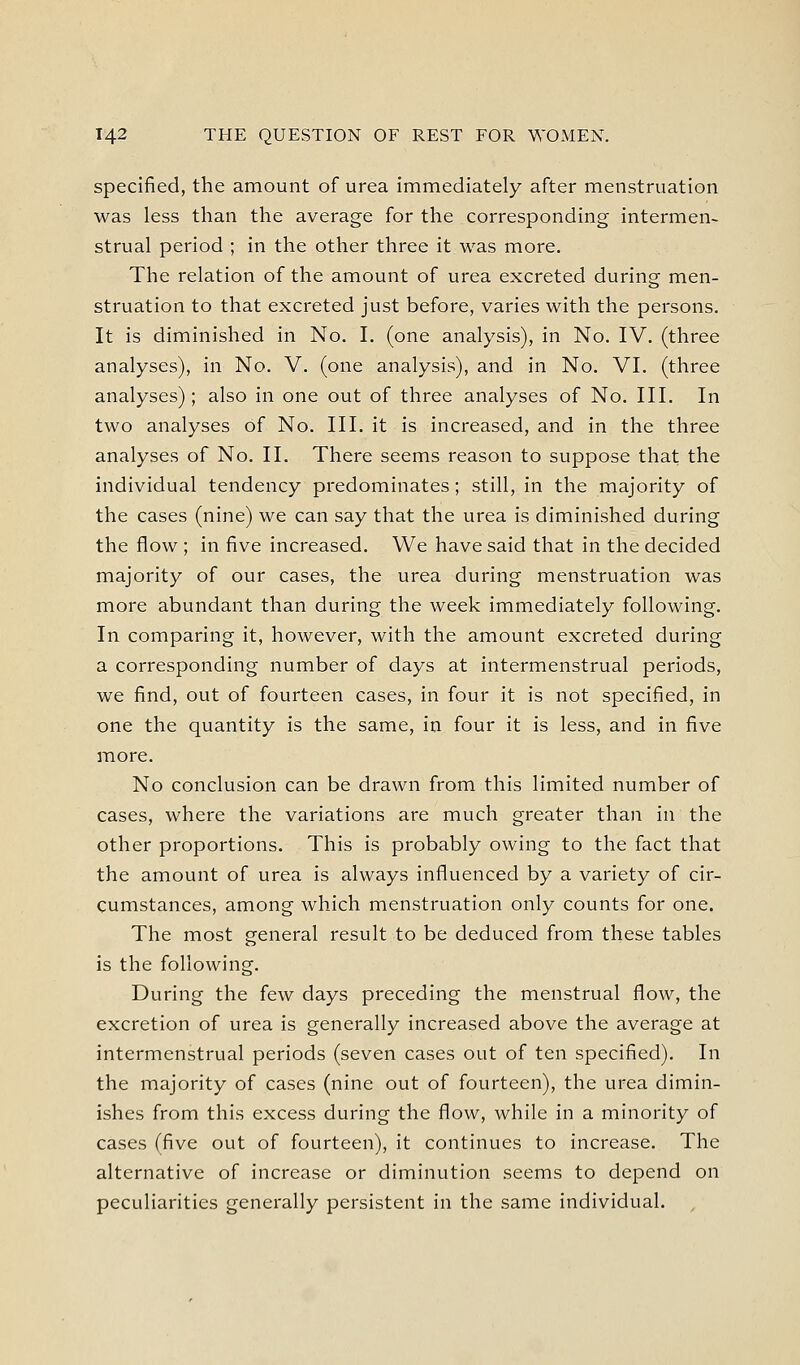 specified, the amount of urea immediately after menstruation was less than the average for the corresponding intermen- strual period ; in the other three it was more. The relation of the amount of urea excreted during men- struation to that excreted just before, varies with the persons. It is diminished in No. I. (one analysis), in No. IV. (three analyses), in No. V. (one analysis), and in No. VI. (three analyses); also in one out of three analyses of No. III. In two analyses of No. III. it is increased, and in the three analyses of No. II. There seems reason to suppose that the individual tendency predominates; still, in the majority of the cases (nine) we can say that the urea is diminished during the flow ; in five increased. We have said that in the decided majority of our cases, the urea during menstruation was more abundant than during the week immediately following. In comparing it, however, with the amount excreted during a corresponding number of days at intermenstrual periods, we find, out of fourteen cases, in four it is not specified, in one the quantity is the same, in four it is less, and in five more. No conclusion can be drawn from this limited number of cases, where the variations are much greater than in the other proportions. This is probably owing to the fact that the amount of urea is always influenced by a variety of cir- cumstances, among which menstruation only counts for one. The most general result to be deduced from these tables is the following. During the few days preceding the menstrual flow, the excretion of urea is generally increased above the average at intermenstrual periods (seven cases out of ten specified). In the majority of cases (nine out of fourteen), the urea dimin- ishes from this excess during the flow, while in a minority of cases (five out of fourteen), it continues to increase. The alternative of increase or diminution seems to depend on peculiarities generally persistent in the same individual.