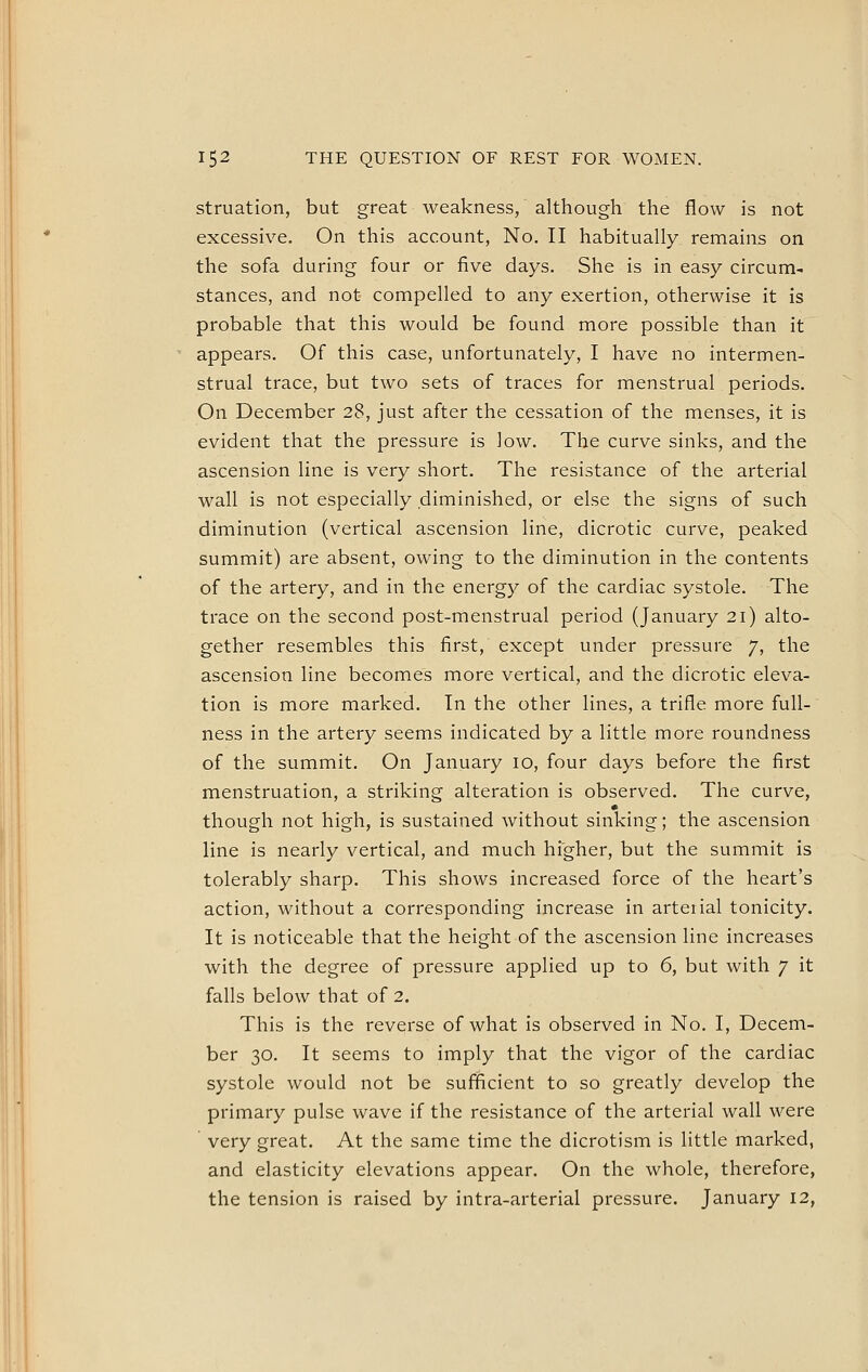 152 THE QUESTION OF REST FOR WOMEN. struation, but great weakness, although the flow is not excessive. On this account, No. II habitually remains on the sofa during four or five days. She is in easy circum-i stances, and not compelled to any exertion, otherwise it is probable that this would be found more possible than it appears. Of this case, unfortunately, I have no intermen- strual trace, but two sets of traces for menstrual periods. On December 28, just after the cessation of the menses, it is evident that the pressure is low. The curve sinks, and the ascension line is very short. The resistance of the arterial wall is not especially diminished, or else the signs of such diminution (vertical ascension line, dicrotic curve, peaked summit) are absent, owing to the diminution in the contents of the artery, and in the energy of the cardiac systole. The trace on the second post-menstrual period (January 21) alto- gether resembles this first, except under pressure 7, the ascension line becomes more vertical, and the dicrotic eleva- tion is more marked. In the other lines, a trifle more full- ness in the artery seems indicated by a little more roundness of the summit. On January 10, four days before the first menstruation, a striking alteration is observed. The curve, though not high, is sustained without sinking; the ascension line is nearly vertical, and much higher, but the summit is tolerably sharp. This shows increased force of the heart's action, without a corresponding increase in arterial tonicity. It is noticeable that the height of the ascension line increases with the degree of pressure applied up to 6, but with 7 it falls below that of 2. This is the reverse of what is observed in No. I, Decem- ber 30. It seems to imply that the vigor of the cardiac systole would not be sufficient to so greatly develop the primary pulse wave if the resistance of the arterial wall were very great. At the same time the dicrotism is little marked, and elasticity elevations appear. On the whole, therefore, the tension is raised by intra-arterial pressure. January 12,