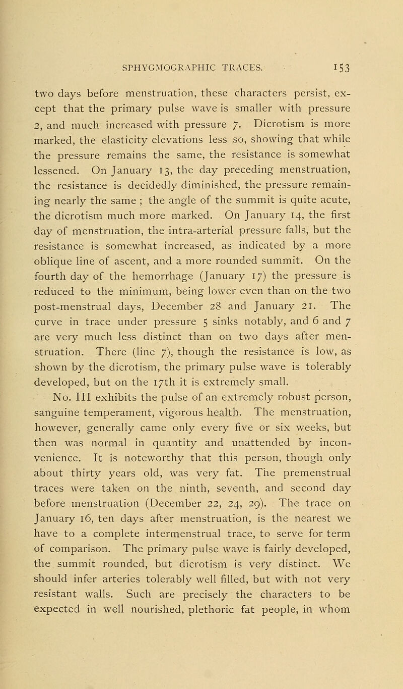 two days before menstruation, these characters persist, ex- cept that the primary pulse wave is smaller with pressure 2, and much increased with pressure 7. Dicrotism is more marked, the elasticity elevations less so, showing that while the pressure remains the same, the resistance is somewhat lessened. On January 13, the day preceding menstruation, the resistance is decidedly diminished, the pressure remain- ing nearly the same ; the angle of the summit is quite acute, the dicrotism much more marked. On January 14, the first day of menstruation, the intra-arterial pressure falls, but the resistance is somewhat increased, as indicated by a more oblique line of ascent, and a more rounded summit. On the fourth day of the hemorrhage (January 17) the pressure is reduced to the minimum, being lower even than on the two post-menstrual days, December 28 and January 21. The curve in trace under pressure 5 sinks notably, and 6 and 7 are very much less distinct than on two days after men- struation. There (line 7), though the resistance is low, as shown by the dicrotism, the primary pulse wave is tolerably developed, but on the 17th it is extremely small. No, III exhibits the pulse of an extremely robust person, sanguine temperament, vigorous health. The menstruation, however, generally came only every five or six weeks, but then was normal in quantity and unattended by incon- venience. It is noteworthy that this person, though only about thirty years old, was very fat. The premenstrual traces were taken on the ninth, seventh, and second day before menstruation (December 22, 24, 29). The trace on January 16, ten days after menstruation, is the nearest we have to a complete intermenstrual trace, to serve for term of comparison. The primary pulse wave is fairly developed, the summit rounded, but dicrotism is very distinct. We should infer arteries tolerably well filled, but with not very resistant walls. Such are precisely the characters to be expected in well nourished, plethoric fat people, in whom