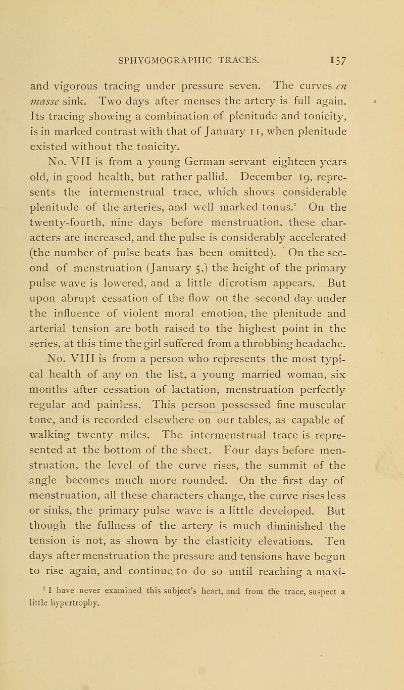 and vigorous tracing under pressure seven. The curves en masse sink. Two days after menses the artery is full again. Its tracing showing a combination of plenitude and tonicity, is in marked contrast with that of January 11, when plenitude existed without the tonicity. No. VII is from a young German servant eighteen years old, in good health, but rather pallid. December 19, repre- sents the intermenstrual trace, which shows considerable plenitude of the arteries, and well marked tonus.' On the twenty-fourth, nine days before menstruation, these char- acters are increased, and the pulse is considerably accelerated (the number of pulse beats has been omitted). On the sec- ond of menstruation (January 5,) the height of the primary pulse wave is lowered, and a little dicrotism appears. But upon abrupt cessation of the flow on the second day under the influence of violent moral emotion, the plenitude and arterial tension are both raised to the highest point in the series, at this time the girl suffered from a throbbing headache. No. VIII is from a person who represents the most typi- cal health of any on the list, a young married woman, six months after cessation of lactation, menstruation perfectly regular and painless. This person possessed fine muscular tone, and is recorded elsewhere on our tables, as capable of walking twenty miles. The intermenstrual trace is repre- sented at the bottom of the sheet. Four days before men- struation, the level of the curve rises, the summit of the angle becomes much more rounded. On the first day of menstruation, all these characters change, the curve rises less or sinks, the primary pulse wave is a little developed. But though the fullness of the artery is much diminished the tension is not, as shown by the elasticity elevations. Ten days after menstruation the pressure and tensions have begun to rise again, and continue to do so until reaching a maxi- ' I have never examined this subject's heart, and from the trace, suspect a little hypertrophy.