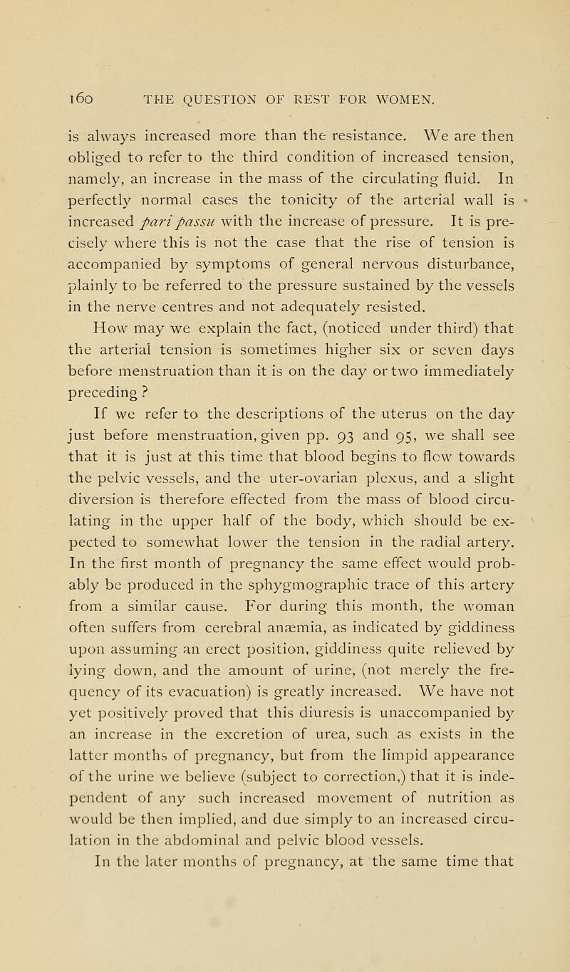 is always increased more than the resistance. We are then obliged to refer to the third condition of increased tension, namely, an increase in the mass of the circulating fluid. In perfectly normal cases the tonicity of the arterial wall is increased pari passu with the increase of pressure. It is pre- cisely where this is not the case that the rise of tension is accompanied by symptoms of general nervous disturbance, plainly to be referred to the pressure sustained by the vessels in the nerve centres and not adequately resisted. How may we explain the fact, (noticed under third) that the arterial tension is sometimes higher six or seven days before menstruation than it is on the day or two immediately preceding ? If we refer to the descriptions of the uterus on the day just before menstruation, given pp. 93 and 95, we shall see that it is just at this time that blood begins to flow towards the pelvic vessels, and the uter-ovarian plexus, and a slight diversion is therefore effected from the mass of blood circu- lating in the upper half of the body, which should be ex- pected to somewhat lower the tension in the radial artery. In the first month of pregnancy the same effect would prob- ably be produced in the sphygmographic trace of this artery from a similar cause. For during this month, the woman often suffers from cerebral ansemia, as indicated by giddiness upon assuming an erect position, giddiness quite relieved by lying down, and the amount of urine, (not merely the fre- quency of its evacuation) is greatly increased. We have not yet positively proved that this diuresis is unaccompanied by an increase in the excretion of urea, such as exists in the latter months of pregnancy, but from the limpid appearance of the urine we believe (subject to correction,) that it is inde- pendent of any such increased movement of nutrition as would be then implied, and due simply to an increased circu- lation in the abdominal and pelvic blood vessels. In the later months of pregnancy, at the same time that