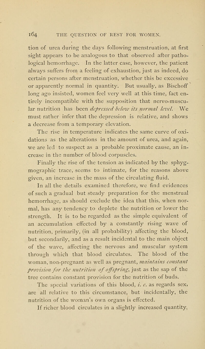 tion of urea during the days following menstruation, at first sight appears to be analogous to that observed after patho- logical hemorrhage. In the latter case, however, the patient always suffers from a feeling of exhaustion, just as indeed, do certain persons after menstruation, whether this be excessive or apparently normal in quantity. But usually, as Bischoff long ago insisted, women feel very well at this time, fact en- tirely incompatible with the supposition that nervo-muscu- lar nutrition has been depressed bcloiv its normal level. We must rather infer that the depression is relative, and shows a decrease from a temporary elevation. The rise in temperature indicates the same curve of oxi- dations as the alterations in the amount of urea, and again, we are led to suspect as a probable proximate cause, an in- crease in the number of blood corpuscles. Finally the rise of the tension as indicated by the sphyg- mographic trace, seems to intimate, for the reasons above given, an increase in the mass of the circulating fluid. In all the details examined therefore, we find evidences of such a gradual but steady preparation for the menstrual hemorrhage, as should exclude the idea that this, when nor- mal, has any tendency to deplete the nutrition or lower the strength. It is to be regarded as the simple equivalent of an accumulation effected by a constantly rising wave of nutrition, primarily, (in all probability) affecting the blood, but secondarily, and as a result incidental to the main object of the wave, affecting the nervous and muscular system through which that blood circulates. The blood of the woman, non-pregnant as well as pregnant, maintains constant provision for the nutrition of offspring, just as the sap of the tree contains constant provision for the nutrition of buds. The special variations of this blood, i. e. as regards sex, are all relative to this circumstance, but incidentally, the nutrition of the woman's own organs is effected. If richer blood circulates in a slightly increased quantity.