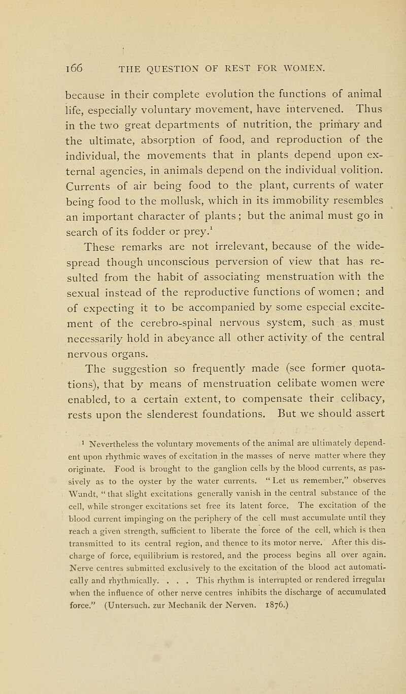 because in their complete evolution the functions of animal life, especially voluntary movement, have intervened. Thus in the two great departments of nutrition, the primary and the ultimate, absorption of food, and reproduction of the individual, the movements that in plants depend upon ex- ternal agencies, in animals depend on the individual volition. Currents of air being food to the plant, currents of water being food to the mollusk, which in its immobility resembles an important character of plants; but the animal must go in search of its fodder or prey.' These remarks are not irrelevant, because of the wide- spread though unconscious perversion of view that has re- sulted from the habit of associating menstruation with the sexual instead of the reproductive functions of women; and of expecting it to be accompanied by some especial excite- ment of the cerebro-spinal nervous system, such as must necessarily hold in abeyance all other activity of the central nervous organs. The suggestion so frequently made (see former quota- tions), that by means of menstruation celibate women were enabled, to a certain extent, to compensate their celibacy, rests upon the slenderest foundations. But we should assert ^ Nevertheless the voluntary movements of the annual are ultimately depend- ent upon rhythmic waves of excitation in the masses of nerve matter where they originate. Food is brought to the ganglion cells by the blood currents, as pas- sively as to the oyster by the water currents.  Let us remember, observes Wundt,  that slight excitations generally vanish in the central substance of the cell, while stronger excitations set free its latent force. The excitation of the blood current impinging on the periphery of the cell must accumulate until they reach a given strength, sufficient to liberate the force of the cell, which is then transmitted to its central region, and thence to its motor nerve. After this dis- charge of force, equilibrium is restored, and the process begins all over again. Nerve centres submitted exclusively to the excitation of the blood act automati- cally and rhythmically. . . . This rhythm is interrupted or rendered irregulai when the influence of other nerve centres inhibits the discharge of accumulated force. (Untersuch. zur Mechanik der Nerven. 1876.)