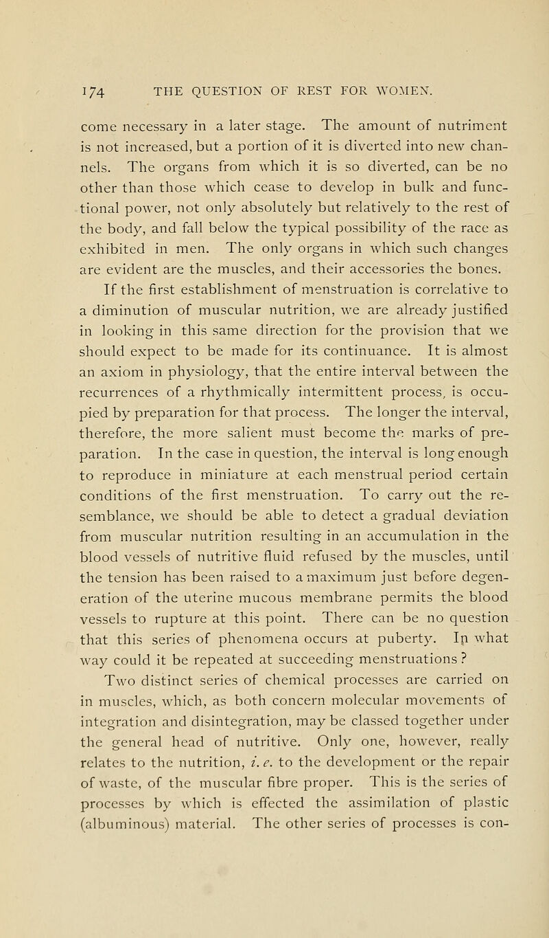 come necessary in a later stage. The amount of nutriment is not increased, but a portion of it is diverted into new chan- nels. The organs from which it is so diverted, can be no other than those which cease to develop in bulk and func- tional power, not only absolutely but relatively to the rest of the body, and fall below the typical possibility of the race as exhibited in men. The only organs in which such changes are evident are the muscles, and their accessories the bones. If the first establishment of menstruation is correlative to a diminution of muscular nutrition, we are already justified in looking in this same direction for the provision that we should expect to be made for its continuance. It is almost an axiom in physiology, that the entire interval between the recurrences of a rhythmically intermittent process, is occu- pied by preparation for that process. The longer the interval, therefore, the more salient must become the marks of pre- paration. In the case in question, the interval is long enough to reproduce in miniature at each menstrual period certain conditions of the first menstruation. To carry out the re- semblance, we should be able to detect a gradual deviation from muscular nutrition resulting in an accumulation in the blood vessels of nutritive fluid refused by the muscles, until the tension has been raised to a maximum just before degen- eration of the uterine mucous membrane permits the blood vessels to rupture at this point. There can be no question that this series of phenomena occurs at puberty. Ip what way could it be repeated at succeeding menstruations ? Two distinct series of chemical processes are carried on in muscles, which, as both concern molecular movements of integration and disintegration, may be classed together under the general head of nutritive. Only one, however, really relates to the nutrition, i. e. to the development or the repair of waste, of the muscular fibre proper. This is the series of processes by which is effected the assimilation of plastic (albuminous) material. The other series of processes is con-