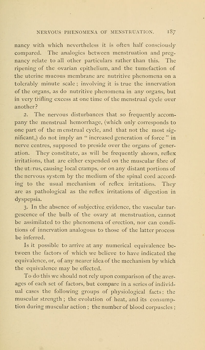 NERVOUS PHENOMENA OF MENSTRUATION. 18/ nancy with which nevertheless it is often half consciously compared. The analogies between menstruation and preg- nancy relate to all other particulars rather than this. The ripening of the ovarian epithelium, and the tumefaction of the uterine mucous membrane are nutritive phenomena on a tolerably minute scale ; involving it is true the innervation of the organs, as do nutritive phenomena in any organs, but in very trifling excess at one time of the menstrual cycle over another? 2. The nervous disturbances that so frequently accom- pany the menstrual hemorrhage, (which only corresponds to one part of the m enstrual cycle, and that not the most sig- nificant,) do not imply an  increased generation of force  in nerve centres, supposed to preside over the organs of gener- ation. They constitute, as will be frequently shown, reflex irritations, that are either expended on the muscular fibre of the uterus, causing local cramps, or on any distant portions of the nervous system by the medium of the spinal cord accord- ing to the usual mechanism of reflex irritations. They are as pathological as the reflex irritations of digestion in dyspepsia, 3. In the absence of subjective evidence, the vascular tur- gescence of the bulb of the ovary at menstruation, cannot be assimilated to the phenomena of erection, nor can condi- tions of innervation analogous to those of the latter process be inferred. Is it possible to arrive at any numerical equivalence be- tween the factors of which we believe to have indicated the equivalence, or, of any nearer idea of the mechanism by which the equivalence may be effected. To do this we should not rely upon comparison of the aver- ages of each set of factors, but compare in a series of individ- ual cases the following groups of physiological facts; the muscular strength ; the evolution of heat, and its consump- tion during muscular action ; the number of blood corpuscles ;